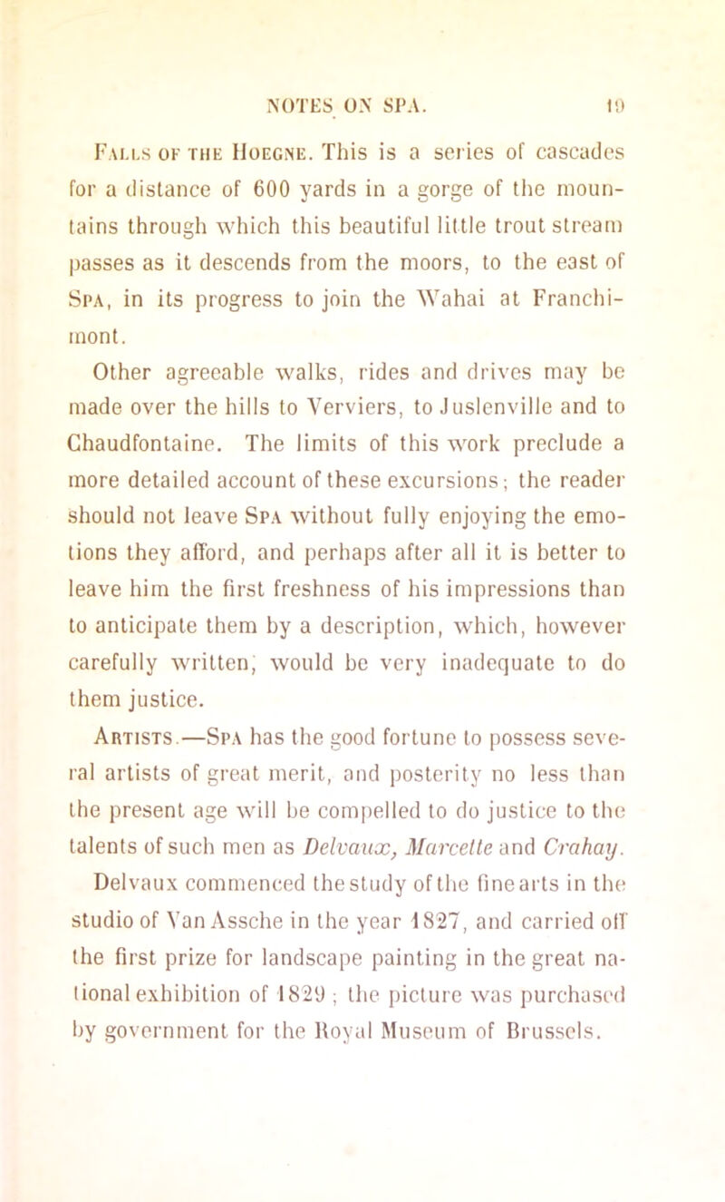 Fai.i.s ok the IloEGNE. This is a series of cascades for a distance of 600 yards in a gorge of the moun- tains through which this beautiful little trout stream passes as it descends from the moors, to the east of Spa, in its progress to join the Wahai at Franchi- mont. Other agreeable walks, rides and drives may be made over the hills to Verviers, to Juslenville and to Chaudfontaine. The limits of this work preclude a more detailed account of these excursions; the reader should not leave Spa without fully enjoying the emo- tions they afford, and perhaps after all it is better to leave him the first freshness of his impressions than to anticipate them by a description, which, however carefully written, would be very inadequate to do them justice. Artists.—Spa has the good fortune to possess seve- ral artists of great merit, and posterity no less than the present age will he compelled to do justice to the talents of such men as Delvaux^ Marcelle and Crahay. Delvaux commenced the study of the fine arts in the studio of Van Assche in the year 1827, and carried off the first prize for landscape painting in the great na- tional exhibition of 1829 ; the picture was purchased by government for the Royal Museum of Brussels.