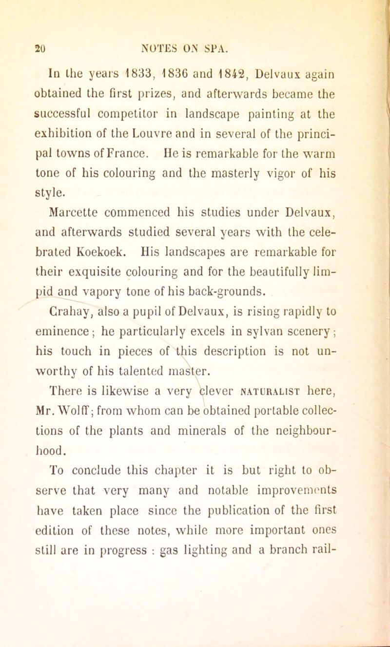 In llie years 1833, 1836 and 1842, Delvaux again obtained the first prizes, and afterwards became the successful competitor in landscape painting at the exhibition of the Louvre and in several of the princi- pal towns of France. He is remarkable for the warm tone of his colouring and the masterly vigoi’ of his style. Marcette commenced his studies under Delvaux, and afterwards studied several years with the cele- brated Koekoek. His landscapes are remarkable for their exquisite colouring and for the beautifully lim- pid and vapory tone of his back-grounds. Crahay, also a pupil of Delvaux, is rising rapidly to eminence; he particularly excels in sylvan scenery; his touch in pieces of this description is not un- worthy of his talented master. There is likewise a very blever n.\turalist here, Mr. WoKT; from whom can be obtained portable collec- tions of the plants and minerals of the neighbour- hood. To conclude this chapter it is but right to ob- serve that very many and notable improvements have taken place since the publication of the first edition of those notes, while more important ones still are in progress ; gas lighting and a branch rail-
