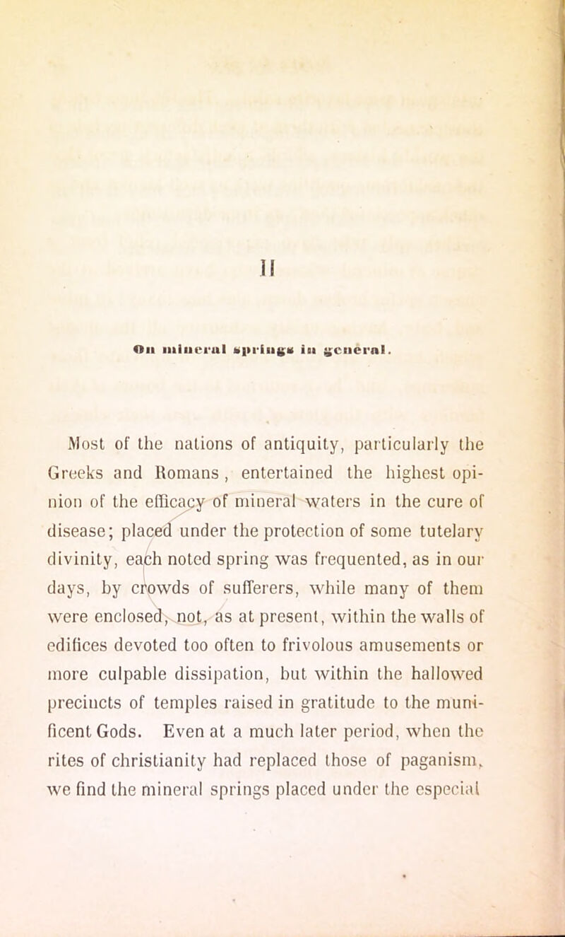 Jl Oil iiliuei'ul t>i>rfii(;'K ibi y;ciicrnl. Most of the nations of antiquity, particularly the Greeks and Romans , entertained the highest opi- nion of the efficacy of mineral waters in the cure of disease; placed under the protection of some tutelary divinity, eaph noted spring was frequented, as in our days, by crowds of sufferers, while many of them were enclosed, not, as at present, within the walls of edifices devoted too often to frivolous amusements or more culpable dissipation, but within the hallowed precincts of temples raised in gratitude to the muni- ficent Gods. Even at a much later period, when the rites of Christianity had replaced those of paganism, we find the mineral springs placed under the especial