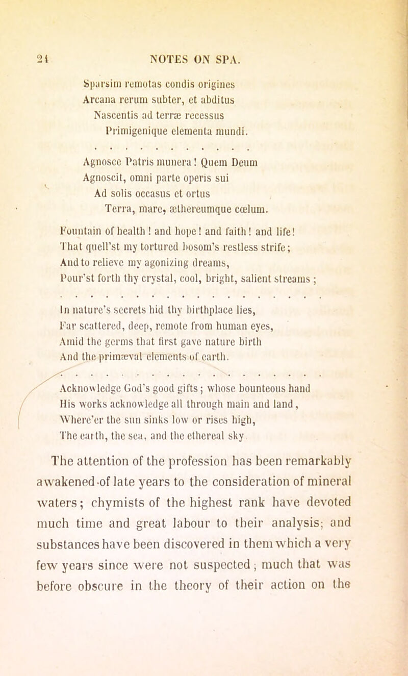 Spiirsim remotas condis origines Arcana rerum subter, et abditus Nascentis ad terr® rcccssus Primigenique clementa nuindi. Agnosce Patris munera! Quein Deum Agnoscit, omni parte opens sui Ad solis occasus et ortus Terra, mare, ffithereumque ccelum. Eountain of bcalth ! and hope! and faith! and life! That quell’st my tortured l>osom’s restless strife; And to relieve my agonizing dreams, Pour’st forth thy crystal, cool, bright, salient streams ; In nature’s secrets hid thy birthplace lies. Ear scattered, deep, remote from human eyes. Amid the germs that first gave nature birth And the prim®val elements of earth. Acknowledge God’s good gifts; whose bounteous hand Ilis works acknowledge all through main and land, Where’er the snn sinks low or rises high, 'Ihe earth, the sea, and the ethereal sky The attention of the profession has been remarkably awakened-of late years to the consideration of mineral waters; chymists of the highest rank have devoted much time and great labour to their analysis; and substances have been discovered in them which a very few years since were not suspected ; much that was before obscure in the theory of their action on the