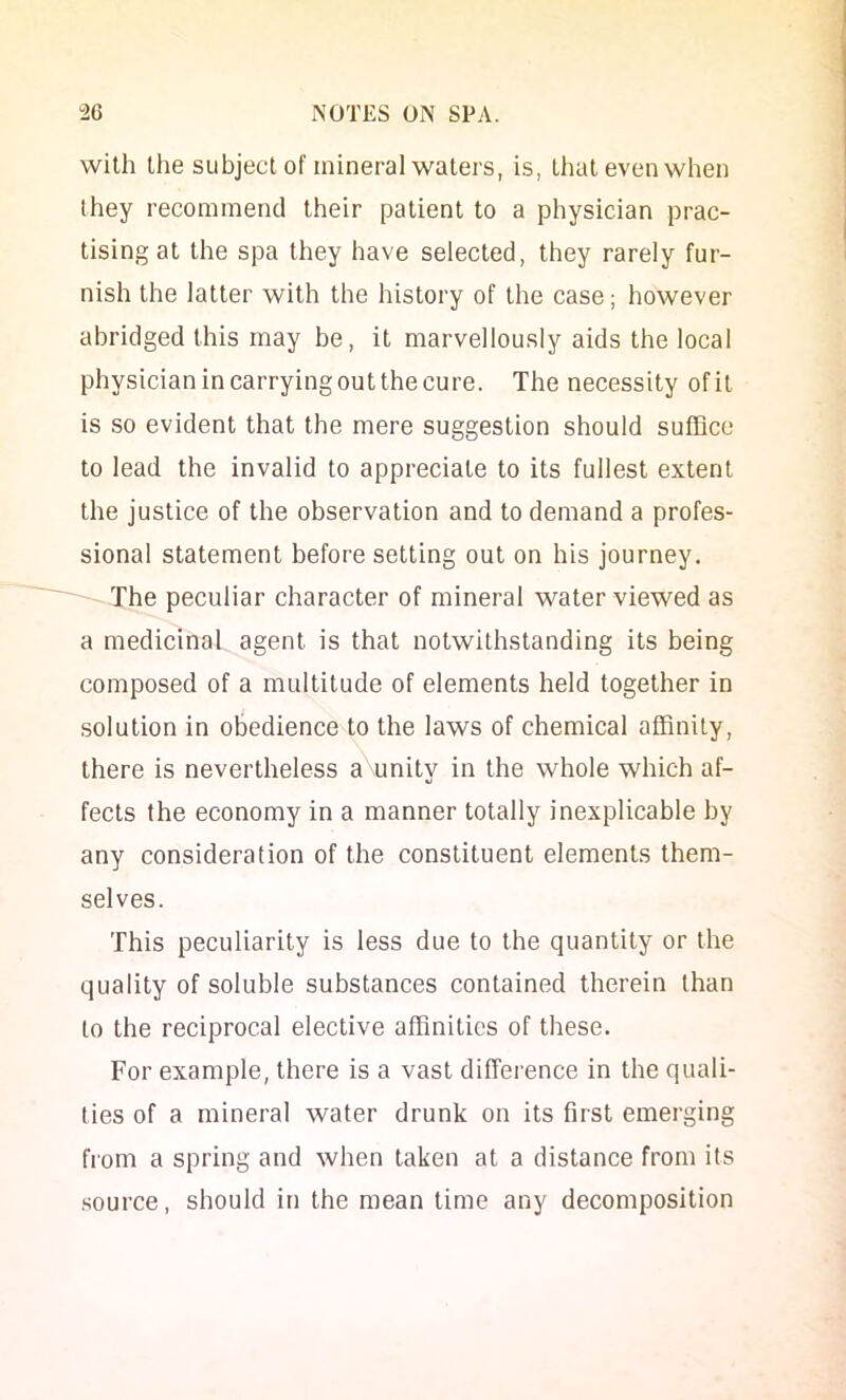 with the subject of mineral waters, is, that even when they recommend their patient to a physician prac- tising at the spa they have selected, they rarely fur- nish the latter with the history of the case; however abridged this may be, it marvellously aids the local physician in carrying out the cure. The necessity of it is so evident that the mere suggestion should suffice to lead the invalid to appreciate to its fullest extent the justice of the observation and to demand a profes- sional statement before setting out on his journey. The peculiar character of mineral water viewed as a medicinal agent is that notwithstanding its being composed of a multitude of elements held together in solution in obedience to the laws of chemical affinity, there is nevertheless a unity in the whole which af- fects the economy in a manner totally inexplicable by any consideration of the constituent elements them- selves. This peculiarity is less due to the quantity or the quality of soluble substances contained therein than to the reciprocal elective affinities of these. For example, there is a vast difference in the quali- ties of a mineral water drunk on its first emerging from a spring and when taken at a distance from its .source, should in the mean time any decomposition