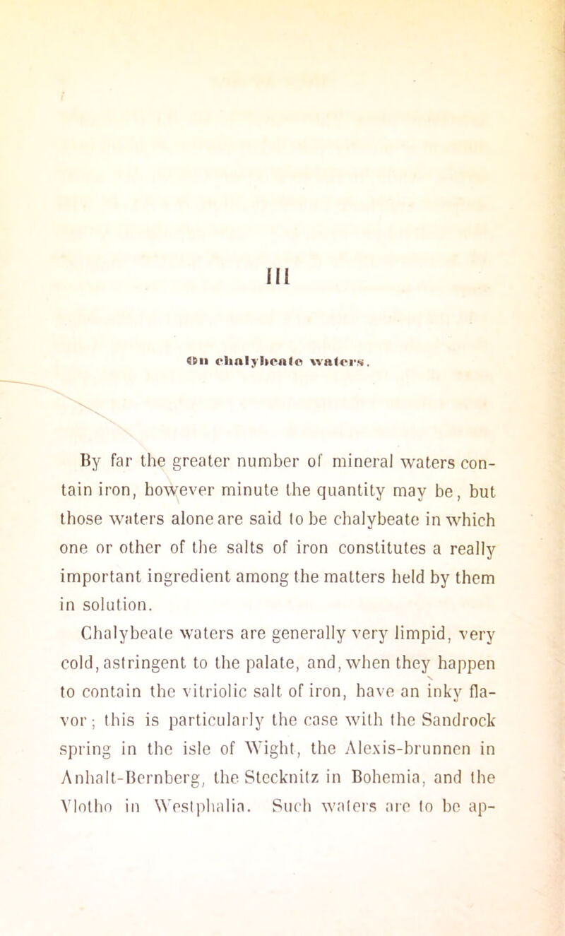 <Hi ehalybcnfo walcrji. By far the greater number of mineral waters con- tain iron, however minute the quantity may be, but those waters alone are said lo be chalybeate in which one or other of the salts of iron constitutes a really important ingredient among the matters held by them in solution. Chalybeate waters are generally very limpid, very cold, astringent to the palate, and, when they happen N to contain the vitriolic salt of iron, have an inky fla- vor ; this is particularly the case with the Sandrock spring in the isle of Wight, the Alexis-brunncn in Anhalt-Bcrnberg, the Stccknitz in Bohemia, and the Ylotho in Wesiphalia. Such waler.s are lo bo ap-