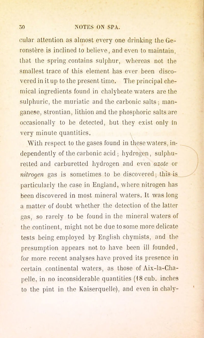 cular attention as almost every one drinking theGe- ronslere is inclined to believe, and even to maintain, that the spring contains sulphur, whereas not the smallest trace of this element has ever been disco- vered in it up to the present time. The principal che- mical ingredients found in chalybeate waters are the sulphuric, the muriatic and the carbonic salts; man- ganese, strontian, lithion and the phosphoric salts are occasionally to be detected, but they exist only In very minute quantities. \ With respect to the gases found in these waters, in- dependently of the carbonic acid ; hydrogen, sulphu- retted and carburetted hydrogen and even azote or nitrogen gas is sometimes to be discovered; this i&_ particularly the case in England, where nitrogen has been discovered in most mineral waters. It was long a matter of doubt whether the detection of the latter gas, so rarely to be found in the mineral waters of the continent, might not be due to some more delicate tests being employed by English chymists, and the presumption appears not to have been ill founded, for more recent analyses have proved its presence in certain continental waters, as those of Aix-la-Cha- pelle, in no inconsiderable quantities (18 cub. inches to the pint in the Kaiserquelle), and even in chaly-