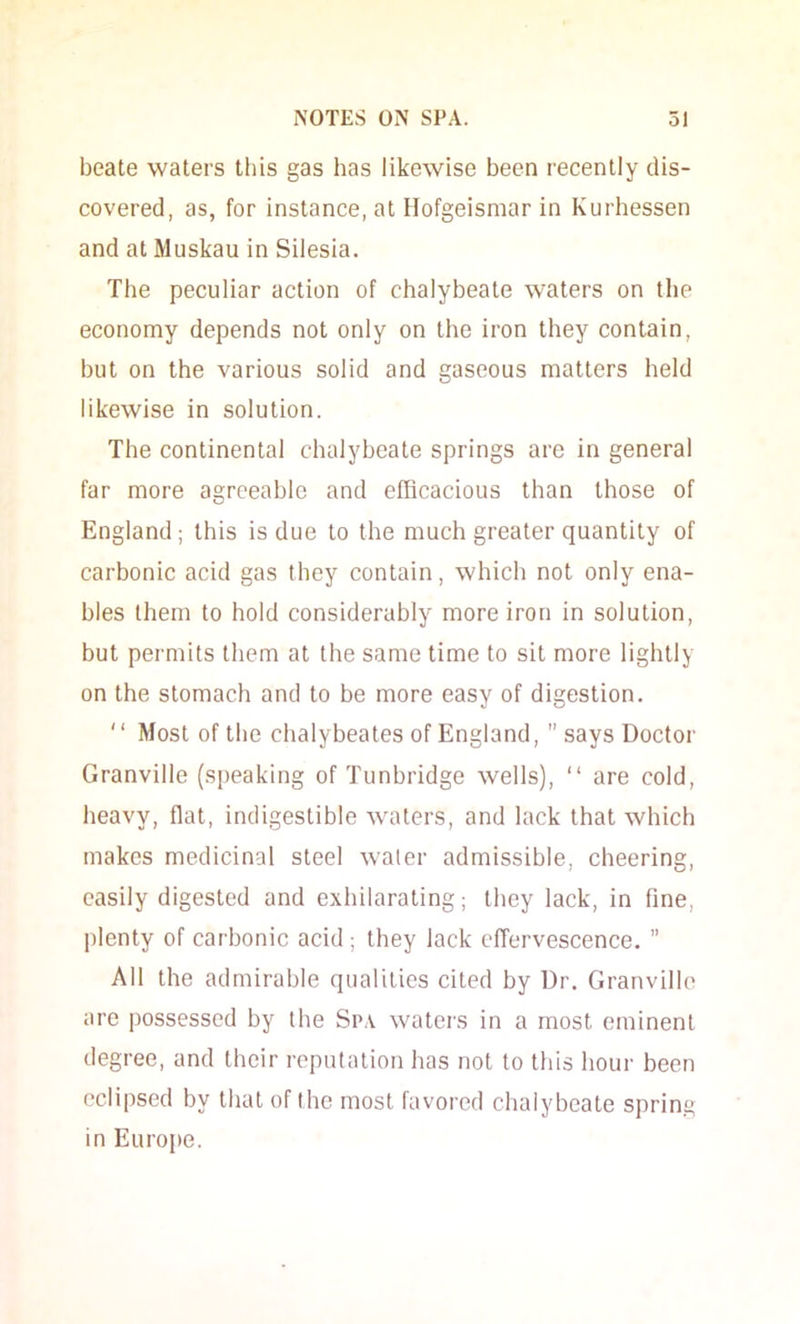 beate waters this gas has likewise been recently dis- covered, as, for instance, at Hofgeismar in Kurhessen and at Muskau in Silesia. The peculiar action of chalybeate waters on the economy depends not only on the iron they contain, but on the various solid and gaseous matters held likewise in solution. The continental chalybeate springs are in general far more agreeable and efficacious than those of England ; this is due to the much greater quantity of carbonic acid gas they contain, which not only ena- bles them to hold considerably more iron in solution, but permits them at the same time to sit more lightly on the stomach and to be more easy of digestion.  Most of the chalybeates of England,  says Doctor Granville (speaking of Tunbridge wells), “ are cold, heavy, flat, indigestible waters, and lack that which makes medicinal steel water admissible, cheering, easily digested and exhilarating; they lack, in fine, plenty of carbonic acid ; they lack cfTervescence. ” All the admirable qualities cited by Dr. Granville are possessed by the Sp.v waters in a most eminent degree, and their reputation has not to this hour been eclipsed by that of the most favored chalybeate spring in Europe.