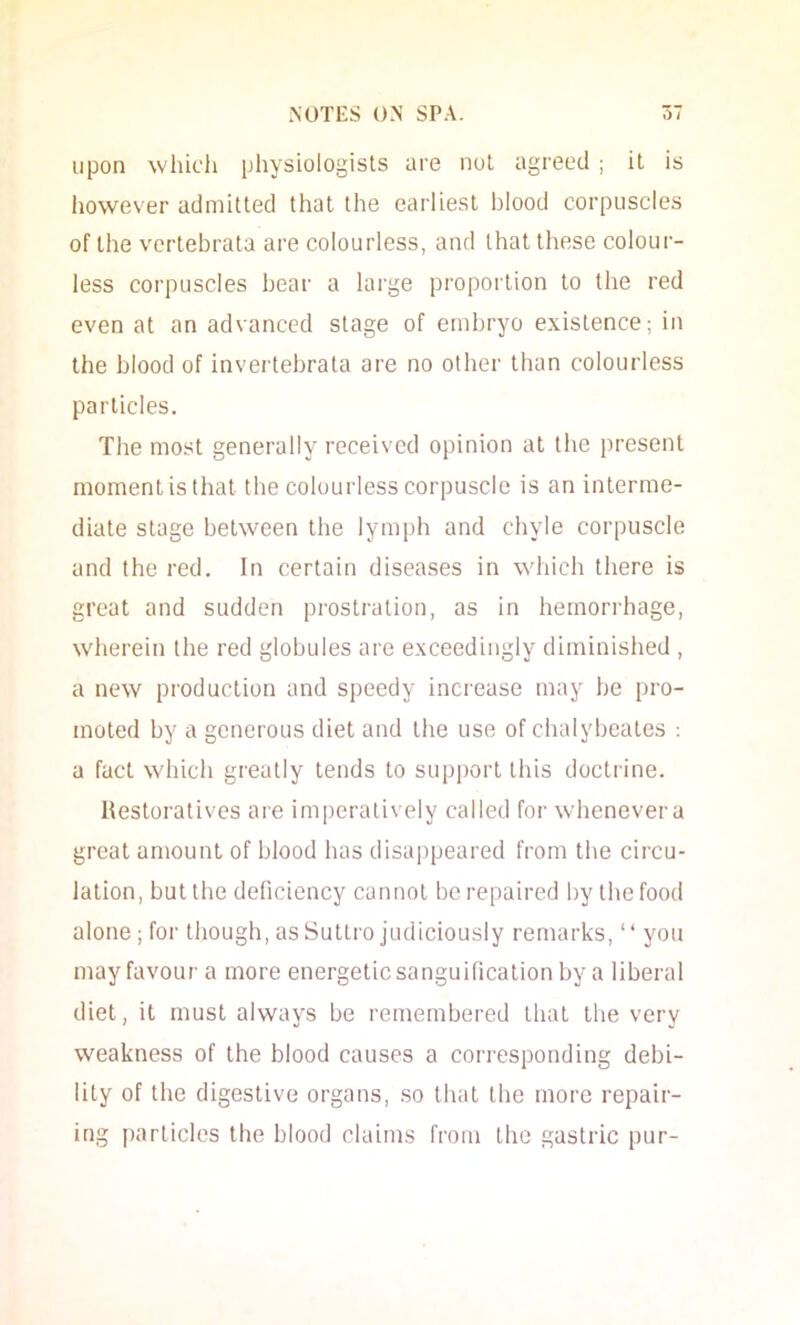 upon which physiologists are not agreed ; it is liowever admitted that the earliest blood corpuscles of the vertebrata are colourless, and that these colour- less corpuscles bear a large proportion to the red even at an advanced stage of embryo existence; in the blood of invertebrata are no other than colourless particles. The most generally received opinion at the present moment is that the colourless corpuscle is an interme- diate stage between the lymph and chyle corpuscle and the red. In certain diseases in which there is great and sudden prostration, as in hemorrhage, wherein the red globules are exceedingly diminished , a new production and speedy increase may be pro- moted by a generous diet and the use of chalybeates : a fact which greatly tends to support this doctrine. Restoratives are im])eratively called for whenever a great amount of blood has disaj)peared from the circu- lation, but the deficiency cannot be repaired by the food alone; for though, as Suttro judiciously remarks, “ you may favour a more energetic sanguification by a liberal diet, it must always be remembered that the very weakness of the blood causes a corresponding debi- lity of the digestive organs, so that the more repair- ing particles the blood claims from the gastric pur-