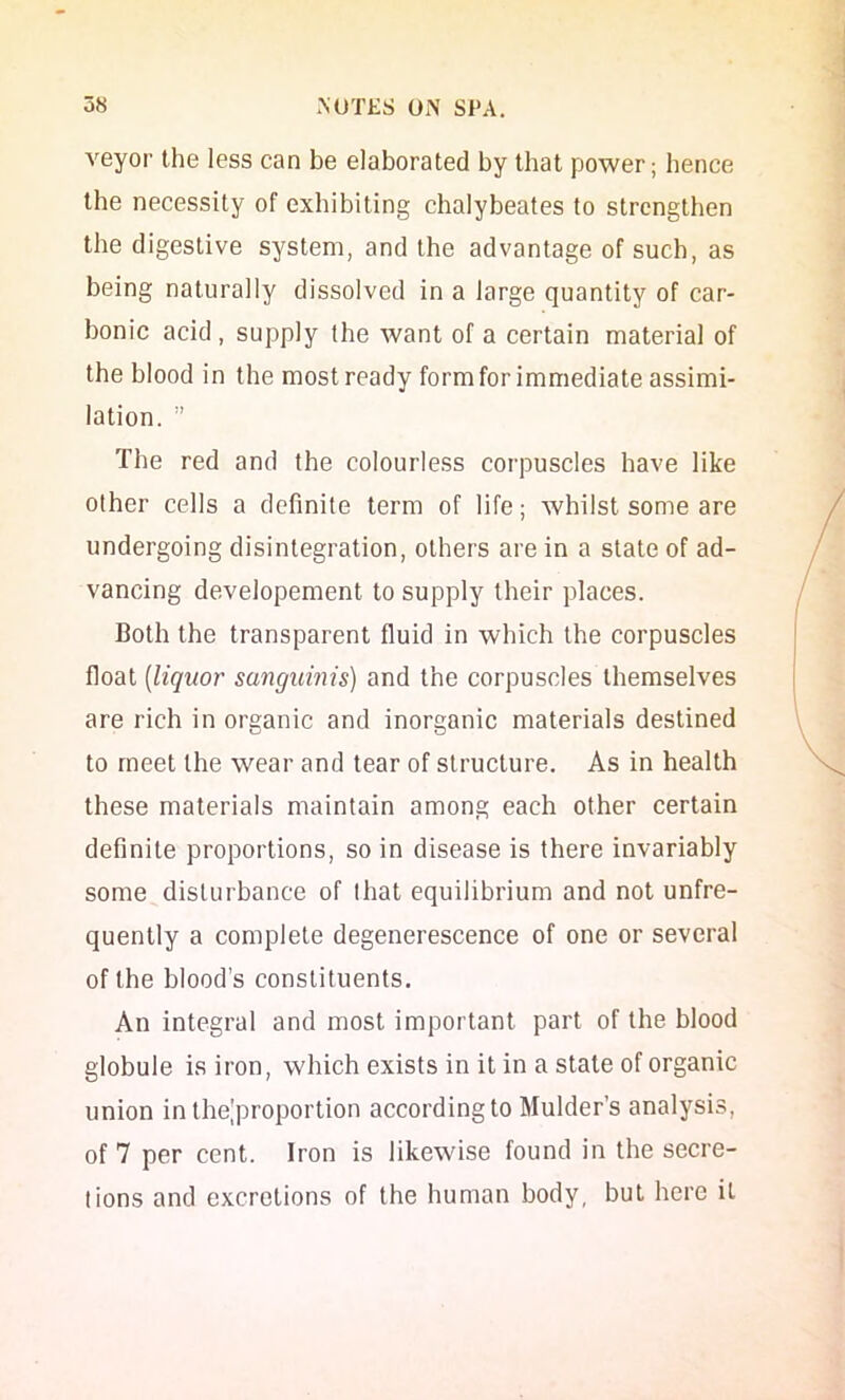 veyor the less can be elaborated by that power; hence the necessity of exhibiting chalybeates to strengthen the digestive system, and the advantage of such, as being naturally dissolved in a large quantity of car- bonic acid, supply the want of a certain material of the blood in the most ready form for immediate assimi- lation. ” The red and the colourless corpuscles have like other cells a definite term of life; whilst some are undergoing disintegration, others are in a state of ad- vancing developement to supply their places. Both the transparent fluid in which the corpuscles float [liquor sanguinis) and the corpuscles themselves are rich in oreanic and inorganic materials destined to meet the wear and tear of structure. As in health these materials maintain among each other certain definite proportions, so in disease is there invariably some disturbance of that equilibrium and not unfre- quently a complete degenerescence of one or several of the blood’s constituents. An integral and most important part of the blood globule is iron, which exists in it in a state of organic union in the|proportion according to Mulder’s analysis, of 7 per cent. Iron is likewise found in the secre- tions and excretions of the human body, but here it