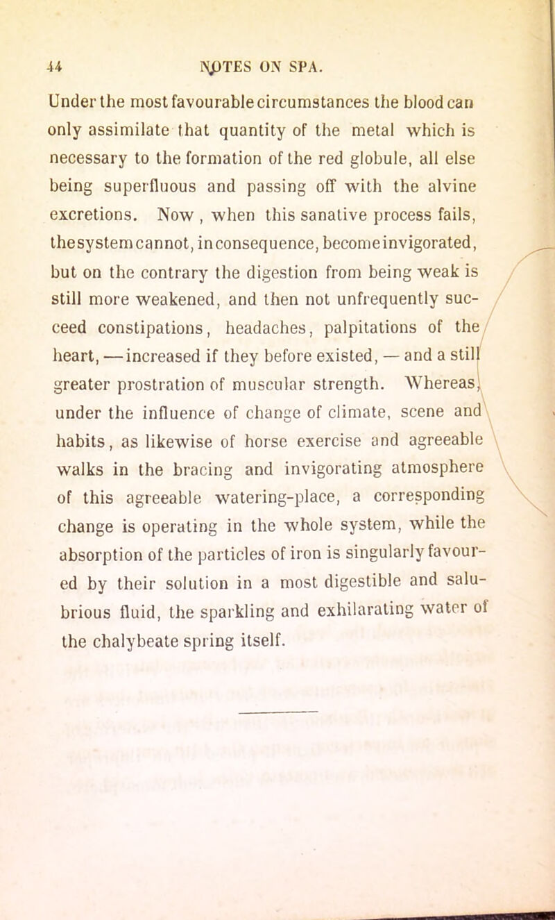 Under the most favourable circumstances the blood can only assimilate that quantity of the metal which is necessary to the formation of the red globule, all else being superfluous and passing off with the alvine excretions. Now , when this sanative process fails, thesystem cannot, inconsequence, become invigorated, but on the contrary the digestion from being weak is still more weakened, and then not unfrequently suc- ceed constipations, headaches, palpitations of the heart, —increased if they before existed, — and a stil greater prostration of muscular strength. Whereas under the influence of change of climate, scene and habits, as likewise of horse exercise and agreeable walks in the bracing and invigorating atmosphere of this agreeable watering-place, a corresponding change is operating in the whole system, while the absorption of the particles of iron is singularly favour- ed by their solution in a most digestible and salu- brious fluid, the sparkling and exhilarating water of the chalybeate spring itself.