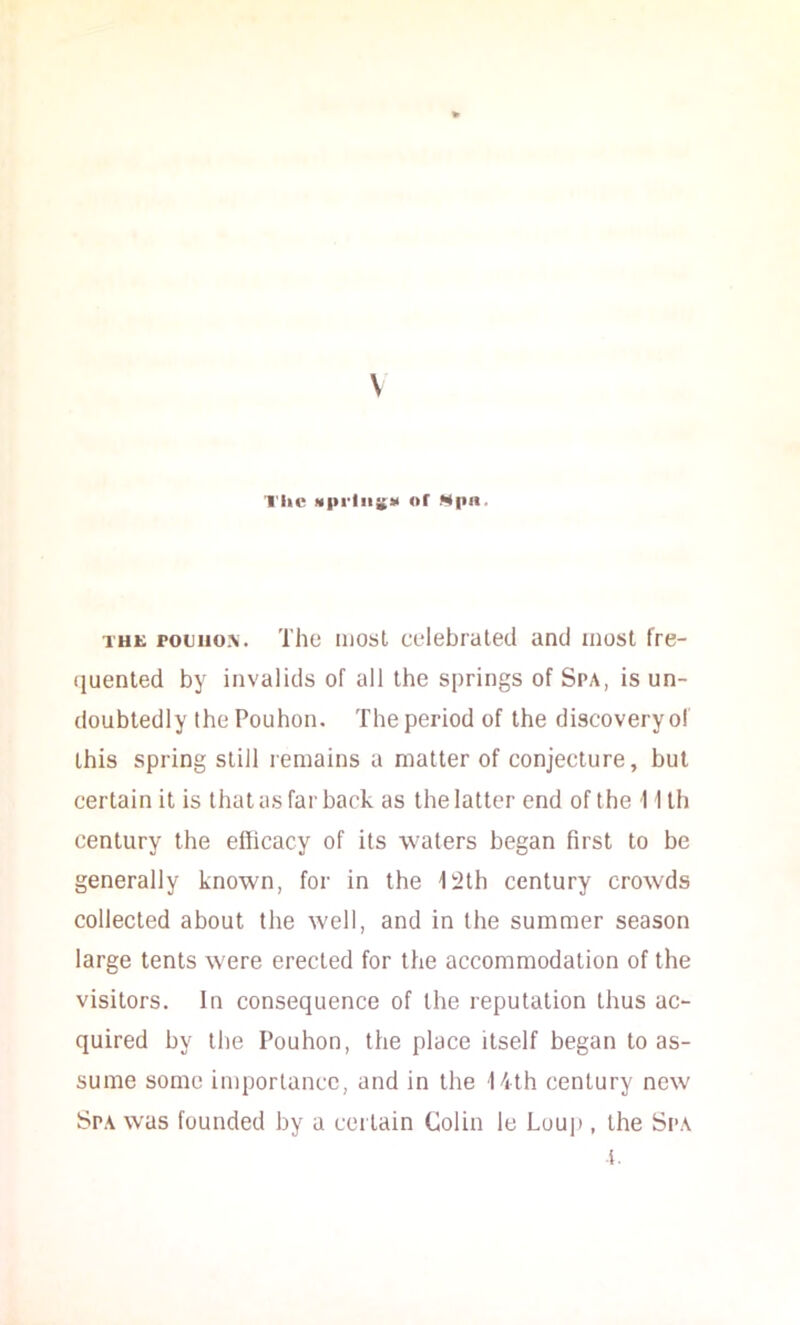 \ 1'lic Of Mpn. THE potiio.\. Tho iiiosl CL'lebrated and most fre- (luenled by invalids of all the springs of Spa, is un- doubtedly the Pouhon. The period of the discovery o! this spring still remains a matter of conjecture, but certain it is that as far back as the latter end of the 11 Ih century the efficacy of its waters began first to be generally known, for in the i2th century crowds collected about the well, and in the summer season large tents were erected for the accommodation of the visitors. In consequence of the reputation thus ac- quired by tlie Pouhon, the place itself began to as- sume some importance, and in the 14th century new Spa was founded by a certain Colin le Loup , the Spa i.