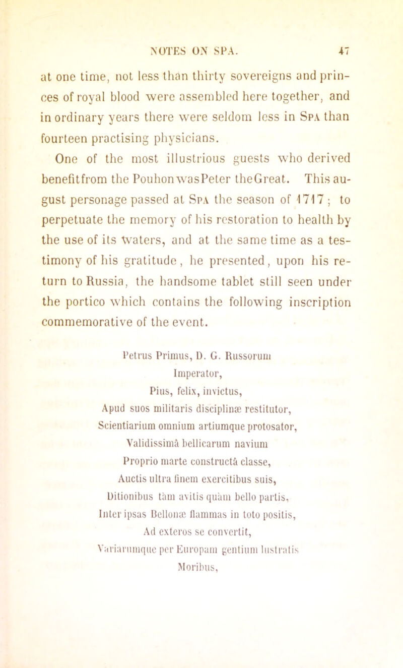 at one time, not less than thirty sovereigns and prin- ces of royal blood were assembled here together, and in ordinary years there were seldom less in Sp.\ than fourteen practising physicians. One of the most illustrious guests who derived benefitfrom the Pouhon wasPeter theGreat. This au- gust personage passed at Spa the season of 1717 ; to perpetuate the memory of his restoration to health by the use of its Waters, and at the same time as a tes- timony of his gratitude, he presented, upon his re- turn to Russia, the handsome tablet still seen under the portico whicii contains the following inscription commemorative of the event. Petrus Primus, D. G. Russorum Imperator, Pius, feli.x, invictus, Apud sues militaris discipliiia; restitulor, Scientiarium omnium artiumque protosator, Validissimil bcllicarum navium Proprio marte construct;! classc, Auctis ultra linem e.xercitibus suis, Uilionibus tain avilis quam bello partis. Inter ipsas Bcllonaj llammas in toto positis. Ad exteros se convertit, Varianimqiie pc'r Europam gentium lii.slralis Moribus,