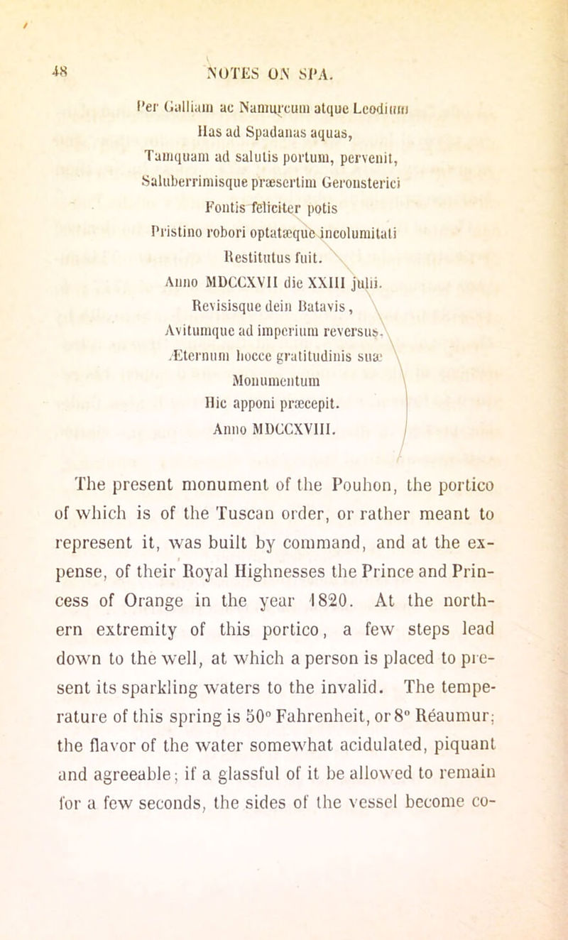 / NUTliS 0.\ Sl'A. (’er Gulliaiii ac Nanmrcuiii alque Lcodittiu lias ad Spadaiias aquas, Taiiiquani ad salulis portum, pervenit, Saluberrimisque prsescrlini Geroiisterici Fontis feliciter potis Pi'istino robori optataequlMncoluniilali Hestitutus I'liit. \ Anno MDGCXVII die XXlll Julii. Revisisqiie dein Batavis, > Avituinque ad impcriuni reversus. > .Eteriuini liocce gratitudinis sua.‘ \ Monuincntum Hie apponi pra3cepit. Anno MDCCXVIII. The present monument of the Pouhon, the portico of which is of the Tuscan order, or rather meant to represent it, was built by command, and at the ex- pense, of their Royal Highnesses the Prince and Prin- cess of Orange in the year 1820. At the north- ern extremity of this portico, a few steps lead down to the well, at which a person is placed to pi e- sent its sparkling waters to the invalid. The tempe- rature of this spring is 50° Fahrenheit, or 8° Reaumur; the flavor of the water somewhat acidulated, piquant and agreeable; if a glassful of it be allowed to remain for a few seconds, the sides of the vessel become co-
