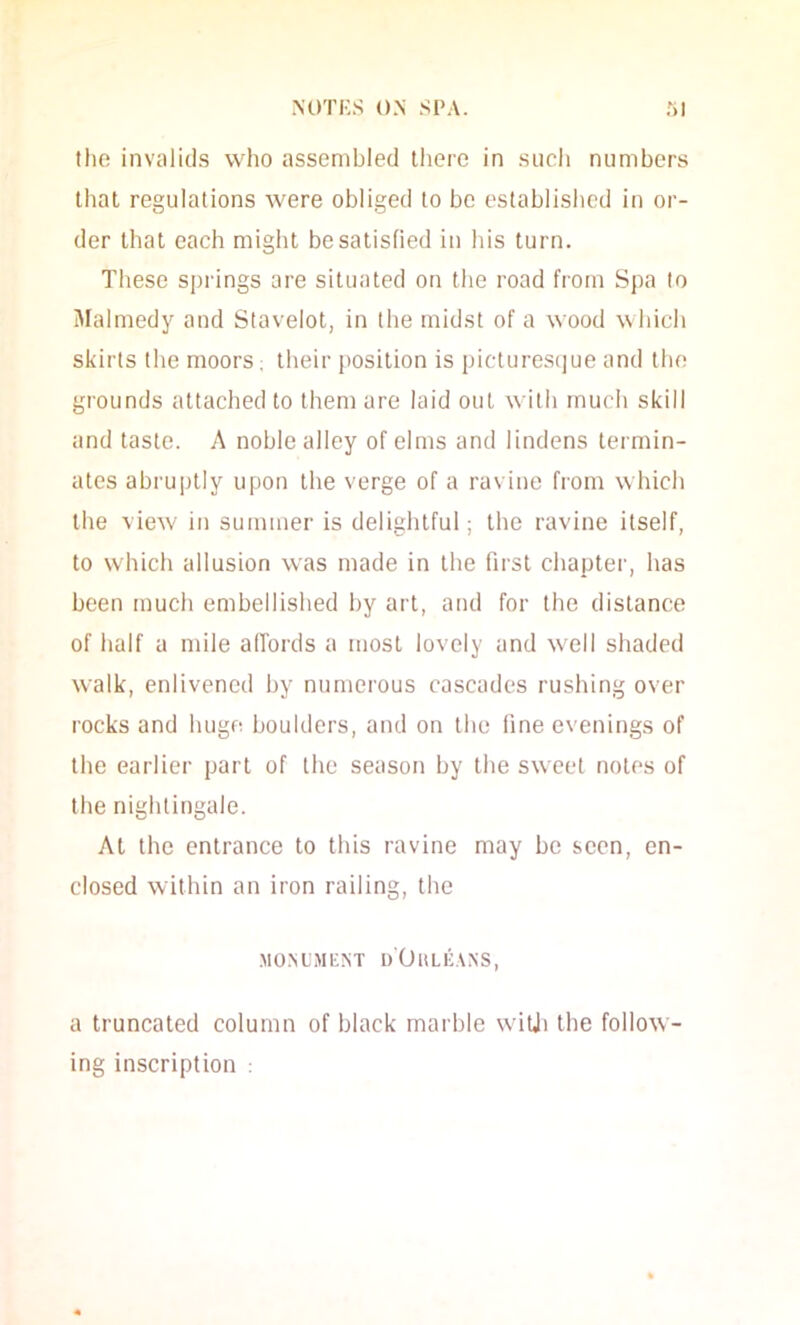 tlio invaiid.s who assembled there in such numbers that regulations were obliged to be establislied in or- der that each might be satisfied in his turn. These springs are situated on the road from Spa to Malmedy and Slavelot, in the midst of a wood which skirts the moors; their position is pictures(]ue and tlie grounds attached to them are laid out with much skill and taste. A noble alley of elms and lindens termin- ates abruptly upon the verge of a ravine from which the view in summer is delightful; the ravine itself, to which allusion was made in the first chapter, has been much embellished by art, and for the distance of half a mile affords a most lovely and w'ell shaded walk, enlivened by numerous cascades rushing over rocks and huge boulders, and on the line evenings of the earlier part of the season by the sweet notes of the nightingale. At the entrance to this ravine may be seen, en- closed within an iron railing, the MO.MMt;NT d'OhLKA.NS, a truncated column of black marble wiUi the follow- ing inscription :