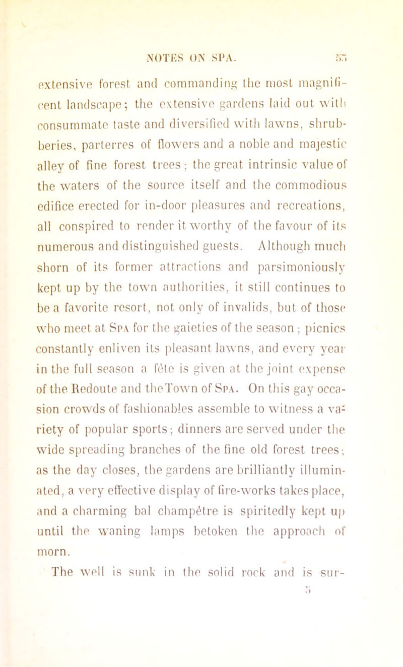 extensive forosl ;ind rommandin^^ (lie niosl magnid- cent landscape; the extensive gardens laid out willi consummate taste and diversified with lawns, shrub- beries, parterres of flowers and a noble and majestic alley of fine forest trees; the great intrinsic value of the waters of the source itself and the commodious edifice erected for in-door pleasures and recreations, all conspired to render it worthy of the favour of its numerous and distinguished guests. Although much shorn of its former attractions and parsimoniously kept up by the town authorities, it still continues to boa favorite resort, not only of invalids, but of those who meet at Sp.\ for the gaieties of the season ; picnics constantly enliven its pleasant lawns, and every year in the full season a ftHe is given at the joint expense of the Redoute and theTown of Sp,\. On this gay occa- sion crowds of fashionables assemble to witness a va- riety of popular sports; dinners are served under the wide spreading branches of the fine old forest trees-, as the day closes, the gardens are brilliantly illumin- ated, a very effective display of (ire-works takes place, and a charming bal champe'tre is spiritedly kept up until the waning lamps betoken the approach of morn. The well is sunk in the solid rock aiul is sui-