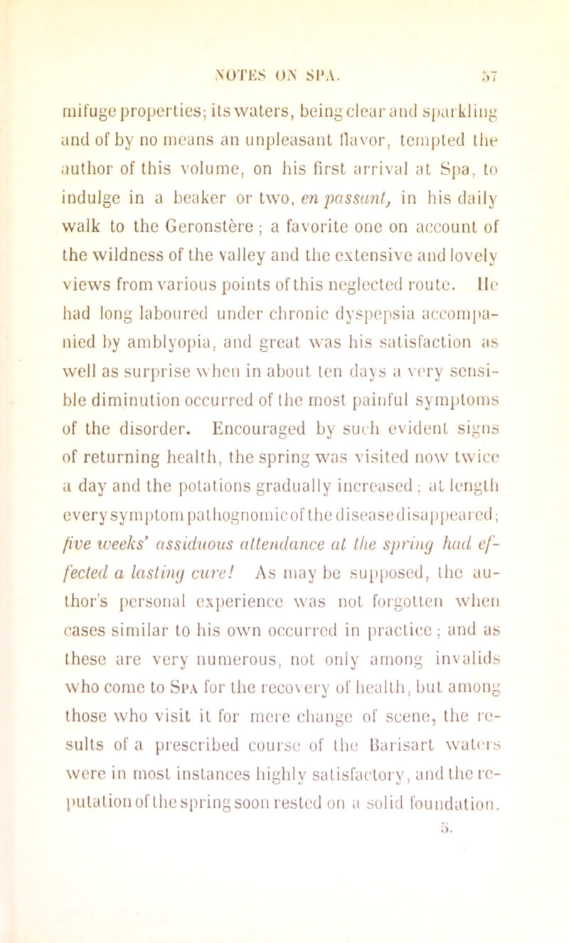 niifugc properties; ilswalers, being clour aiui spaikliiig and of by no means an unpleasant llavor, templed the author of this volume, on his first arrival at Spa, to indulge in a beaker or Iwo, en passant, in his daily walk to the Geronstere; a favorite one on account of the wildness of the valley and the extensive and lovely views from various points of this neglected route, lie had long laboured under chronic dyspepsia accom|)a- nied by amblyopia, and great was his satisfaction as well as surprise when in about ten days a very sensi- ble diminution occurred of the most painful symjjtoms of the disorder. Encouraged by such evident signs of returning health, the spring was visited now twice a day and the potations gradually increased ; at length every symptom pathognomic of thediseasedisappeaied; five weeks’ assiduous attendance at the spring had ef- fected a lasting cure! As may be supposed, the au- thor’s personal experience was not forgotten when cases similar to his own occurred in practice ; and as these are very numerous, not oidy among invalids who come to Si>.\ for the recovery of health, but among those who visit it for mere change of scene, the re- sults of a prescribed course of the Hai isart waters were in most instances highly satisfactory, and the rc- pulalionof Ihespringsoon rested on a solid foundation.