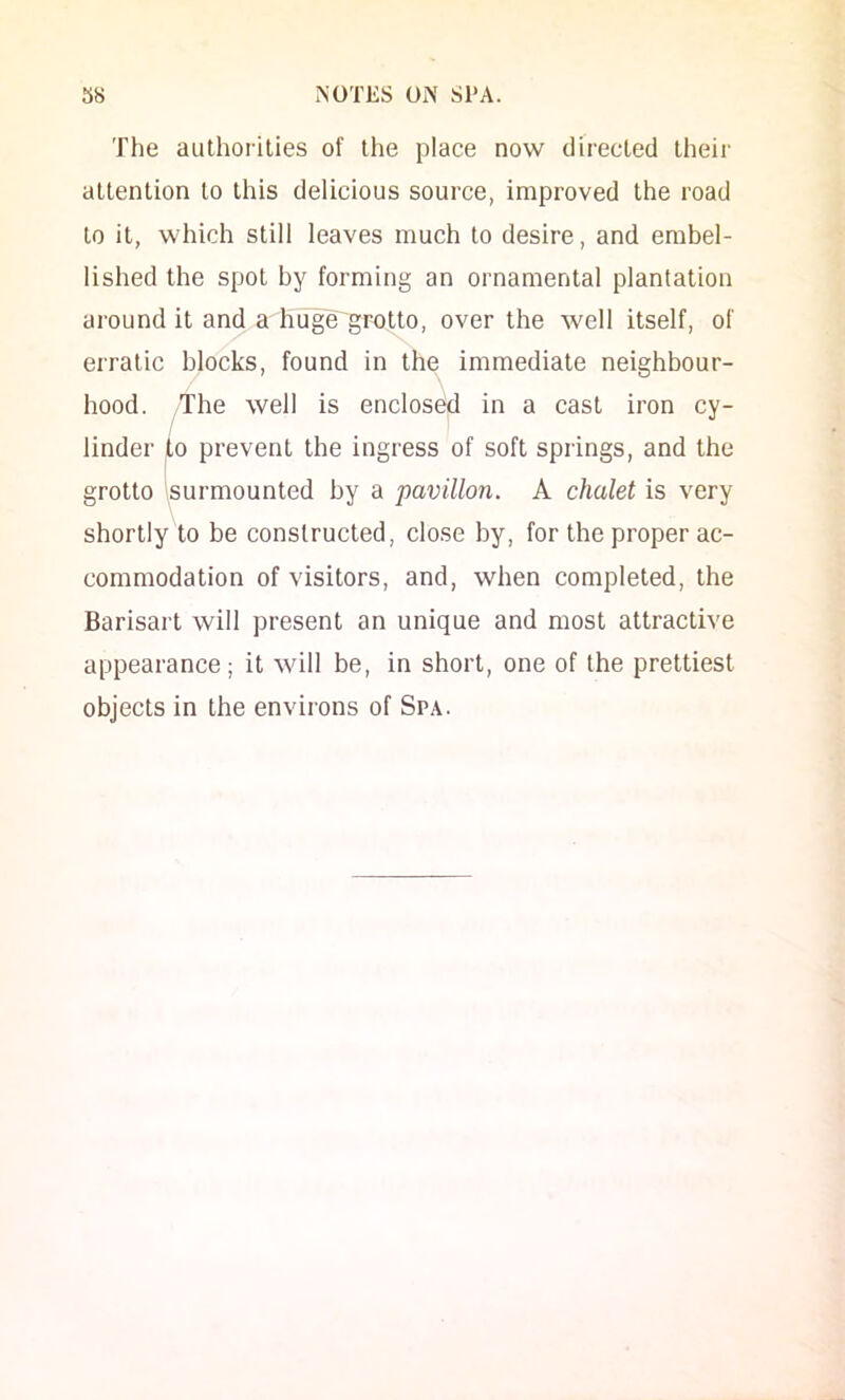 The aulhorilies of the place now directed their attention to this delicious source, improved the road to it, which still leaves much to desire, and embel- lished the spot by forming an ornamental plantation around it and a hu^e'grotto, over the well itself, of erratic blocks, found in the immediate neighbour- hood. ^'The well is enclosed in a cast iron cy- linder to prevent the ingress of soft springs, and the grotto \surmounted by a pavilion. A chalet is very shortly to be constructed, close by, for the proper ac- commodation of visitors, and, when completed, the Barisart will present an unique and most attractive appearance; it will be, in short, one of the prettiest objects in the environs of Spa.