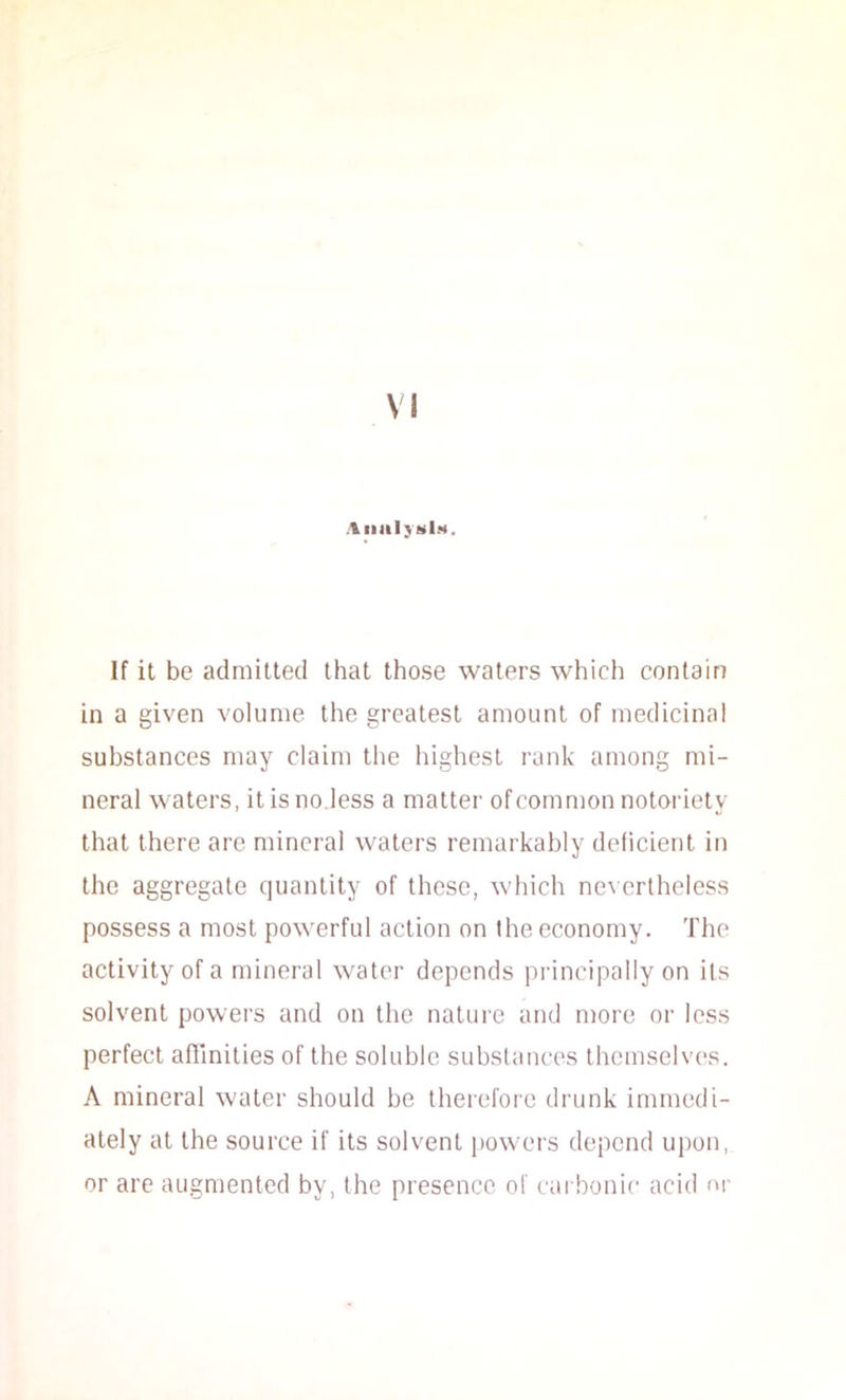 AiiiiIjhI.h. If it be admitted that those waters which contain in a given volume the greatest amount of medicinal substances may claim the highest rank among mi- neral waters, it is no less a matter ofcommon notoidety that there are mineral waters remarkably deficient in the aggregate quantity of these, which nevertheless possess a most powerful action on the economy. The activity of a mineral water depends principally on its solvent powers and on the nature and more or less perfect affinities of the soluble substances themselves. A mineral water should be therefore drunk immedi- ately at the source if its solvent powers depend upon, or are augmented by, the presence of carbonic acid or