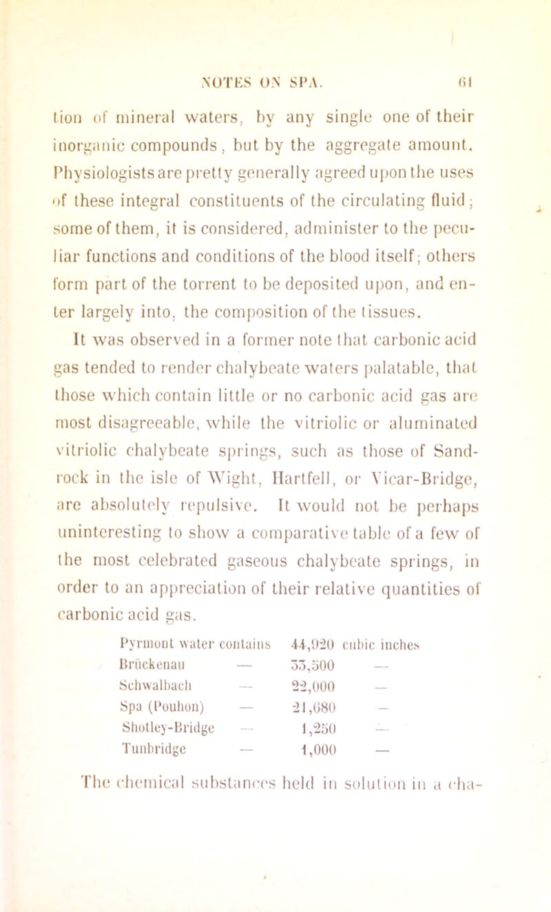 lion of mineral waters, by any single one of their inorganic compounds, but by the aggregate amount. Physiologists are pretty generally agreed upon the uses of these integral constituents of the circulating fluid; some of them, it is considered, administer to the pecu- liar functions and conditions of the blood itself; others form part of the torrent to be deposited upon, and en- ter largely into, the composition of the tissues. It was observed in a former note tliat carbonic acid gas tended to render chalybeate waters palatable, that those which contain little or no carbonic acid gas an; most disagreeable, while the vitriolic or aluminated vitriolic clialybeate sj)rings, such as those of Sand- rock in the isle of Wight, Ilartfell, or Vicar-Bridge, are absolutely repulsive. It would not be perhaps uninteresting to show a comparative table of a few of the most celebrated gaseous chalybeate springs, in order to an appreciation of their relative quantities of carbonic acid gas. Pyniionl water contains cubic inclie.s Briickciiaii — 3o,o00 — Scliwalhadi — 2-2,000 - Spa (I'ouhon) — -21,080 Shutluy-bridge — l,2o(l — Tunbridge — 1,000 — The chemical substanres held in solution in a cha-