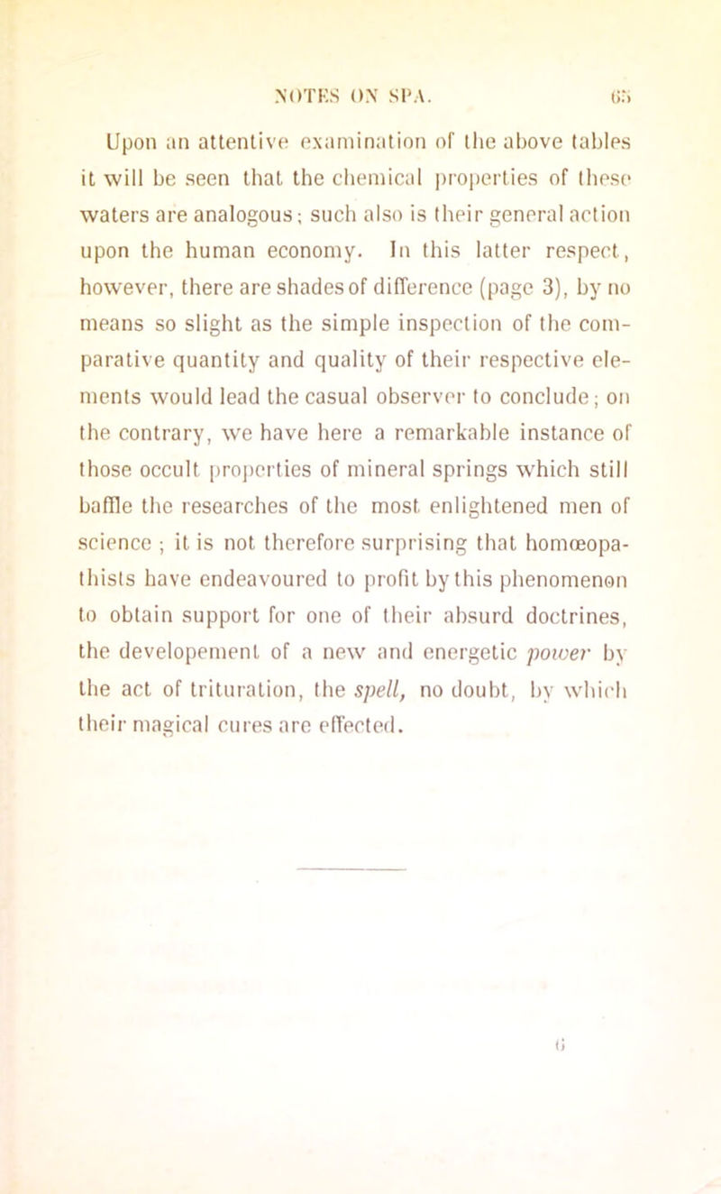 Upon an attentive examination of tlie above tables it will be seen that the cliemical i)roperties of these waters are analogous; such also is their general action upon the human economy. In this latter respect, however, there are shades of difference (page 3), by no means so slight as the simple inspection of the com- parative quantity and quality of their respective ele- ments would lead the casual observer to conclude; on the contrary, w'e have here a remarkable instance of those occult |iroj)crties of mineral springs which still baffle the researches of the most enlightened men of science ; it is not therefore surprising that homceopa- thists have endeavoured to profit by this phenomenon to obtain support for one of their absurd doctrines, the developemenl of a new and energetic power by the act of trituration, the spell, no doubt, by whic'h their magical cures arc elTected. i!