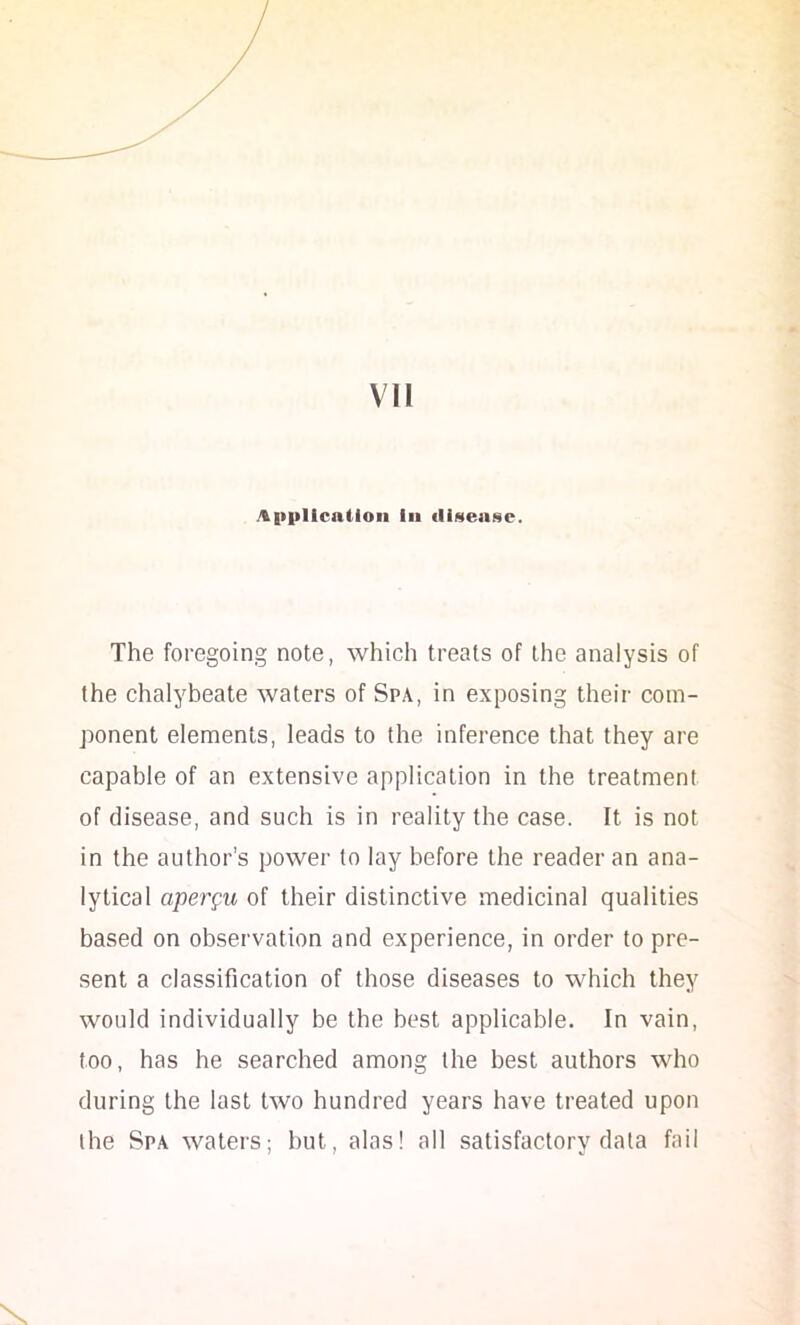 Application la iliseaNC. The foregoing note, which treats of the analysis of the chalybeate waters of Spa, in exposing their com- ponent elements, leads to the inference that they are capable of an extensive application in the treatment of disease, and such is in reality the case. It is not in the author’s power to lay before the reader an ana- lytical aperpu of their distinctive medicinal qualities based on observation and experience, in order to pre- sent a classification of those diseases to which they would individually be the best applicable. In vain, too, has he searched among the best authors who during the last two hundred years have treated upon the Spa waters; but, alas! all satisfactory data fait