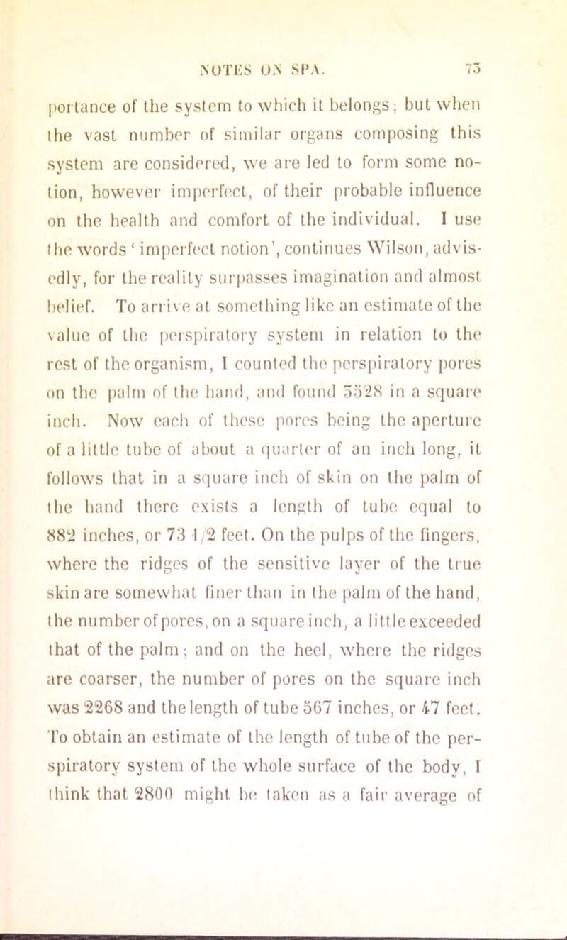 |iorlance of the system to wl)ich it belongs; but when the vast number of similar organs composing this system arc considered, we are led to form some no- tion, however imperfect, of their probable influence on the health and comfort of the individual. I use the words ‘ imperfect notion’, continues Wilson, advis- edly, for the reality surpasses imagination and almost belief. To arrive at something like an estimate of the value of the [)crspiralory system in relation to the rest of the organism, 1 counted the perspiratory itores on the palm of the hand, and found oo^S in a square inch. Now each of these pores being the aperture of a little tube of about a quarter of an inch long, it follows that in a square inch of skin on the palm of the hand there exists a length of tube equal to 882 inches, or 73 1,2 feet. On the pulps of the fingers, where the ridges of the sensitive layer of the true skin are somewhat finer than in the palm of the hand, the number of pores, on a squareinch, a little exceeded that of the palm; and on the heel, where the ridges are coarser, the number of pores on the square inch was 2268 and the length of tube 567 inches, or 47 feet. To obtain an estimate of the length of tube of the per- spiratory system of the whole surface of the body, I think that 2800 might be taken as a fair average of