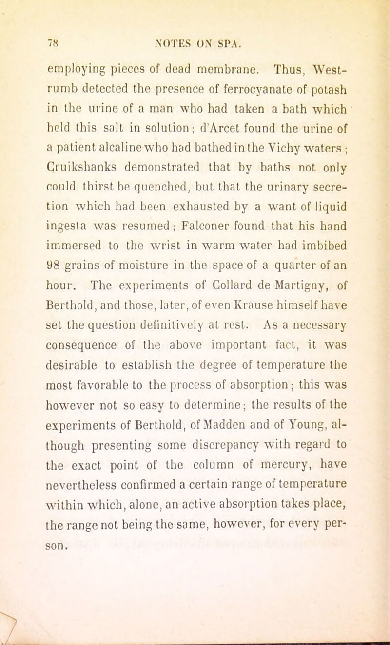 employing pieces of dead membrane. Thus, West- rumb detected the presence of ferrocyanate of potash in the urine of a man who had taken a bath which held this salt in solution; d’Arcet found the urine of a patient alcaline who had bathed in the Vichy waters ; Cruikshanks demonstrated that by baths not only could thirst be quenched, but that the urinary secre- tion which had been exhausted by a want of liquid ingesla was resumed; Falconer found that his hand immersed to the wrist in warm water had imbibed 98 grains of moisture in the space of a quarter of an hour. The experiments of Col lard de Martigny, of Berthold, and those, later, of even Krause himself have set the question definitively at rest. As a necessary consequence of the above important fact, it was desirable to establish the degree of temperature the most favorable to the process of absorption ; this was however not so ea.sy to determine; the results of the experiments of Berthold, of Madden and of Young, al- though presenting some discrepancy with regard to the exact point of the column of mercury, have nevertheless confirmed a certain range of temperature within which, alone, an active absorption takes place, the range not being the same, however, for every per- son.