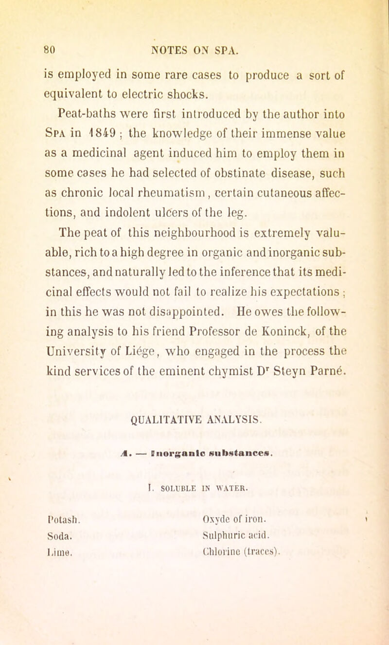 is employed in some rare cases to produce a sort of equivalent to electric shocks. Peat-baths were first introduced by the author into Spa in 1849 ; the knowledge of their immense value as a medicinal agent induced him to employ them in some cases he had selected of obstinate disease, such as chronic local rheumatism , certain cutaneous affec- tions, and indolent ulcers of the leg. The peat of this neighbourhood is extremely valu- able, rich to a high degree in organic and inorganic sub- stances, and naturally led to the inference that its medi- cinal effects would not fail to realize his expectations ; in this he was not disappointed. He owes the follow- ing analysis to his friend Professor de Koninck, of the University of Liege, who engaged in the process the kind services of the eminent chymist D'' Steyn Parne. QUALITATIVE ANALYSIS. A. — Diiorganlo siib.<itancei«. I. SOLUBLE IN WATER. Potash Soda. Lime. Oxyde of iron. Sulphuric acid. Uhlorinc (traces).