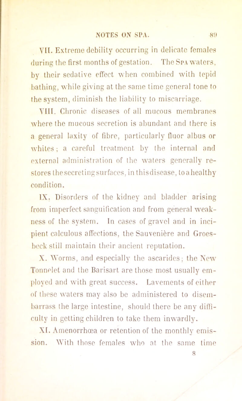 VII. Extreme debility occurring in delicate femalo.s during the first months of gestation. The Spa waters, by their sedative effect when combined with tepid bathing, while giving at the same lime general tone to the system, diminish the liability to miscarriage. TUI. Cdironic diseases of all mucous membranes where the mucous secretion is abundant and there is a general laxity of fibre, particularly fluor albus or whites; a careful treatment by the internal and external administration of the waters generally re- stores thesecretingsurfaces, in thisdisease, toahealthy condition. IX. Disorders of the kidney and bladder arising from imperfect sanguification and from general weak- ness of the system. In cases of gravel and in inci- pient calculous affections, the Sauvenifere and Groes- heck still maintain their ancient reputation. X. Worms, and especially the ascarides; the New Tonnelet and the Barisart are those most usually em- ployed and with great success. Lavements of either of these waters may also be administered to disem- barrass the large intestine, should there be any diffi- culty in getting children to take them inwardly. XI. Amenorrhoea or retention of the monthly emis- sion. With those females who at the same time