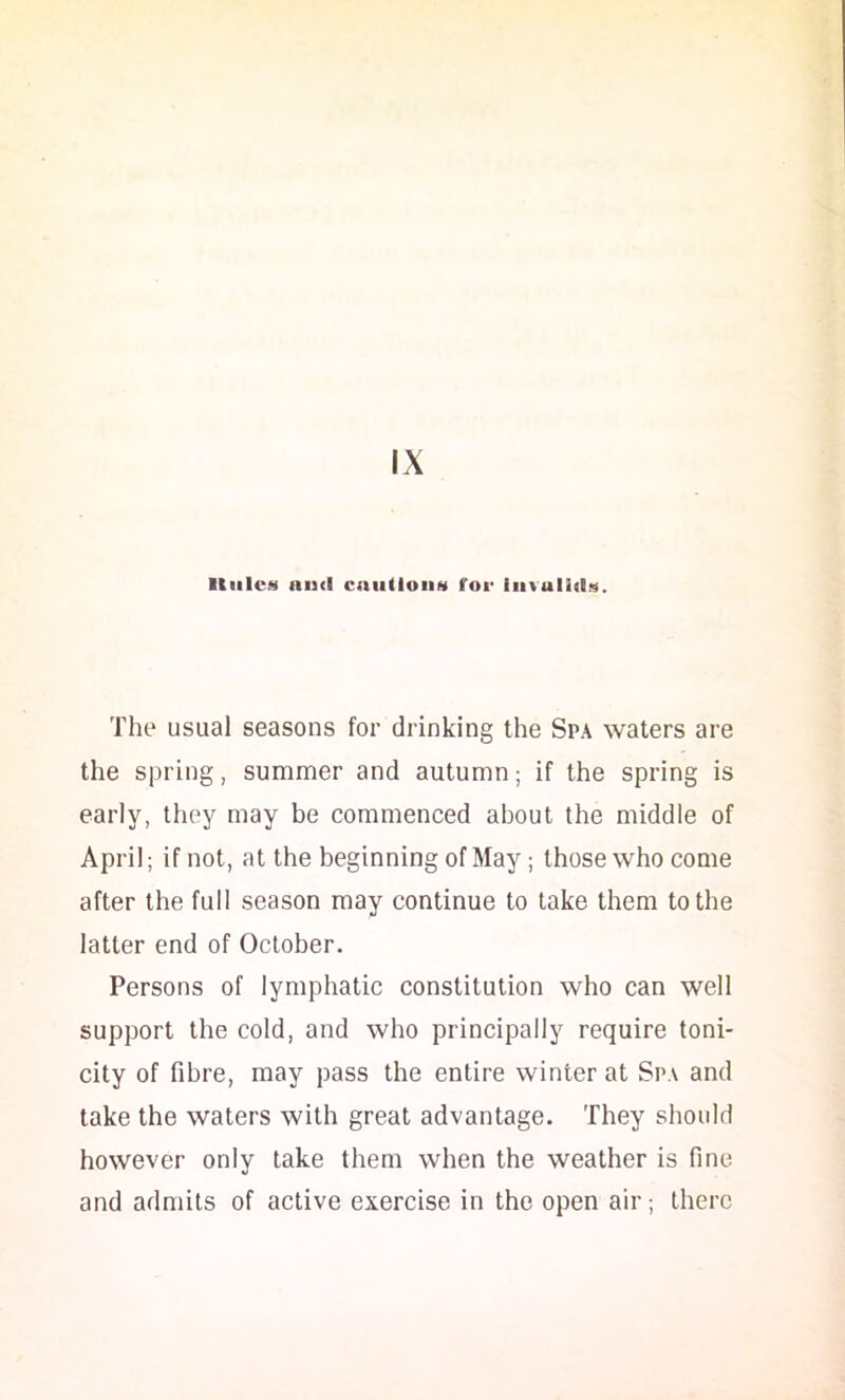 UiilciS His<l caiiUoiiM for iii%ull(ls. The usual seasons for drinking the Spa waters are the spring, summer and autumn; if the spring is early, they may be commenced about the middle of April; if not, at the beginning of May; those who come after the full season may continue to take them to the latter end of October. Persons of lymphatic constitution who can well support the cold, and who principally require toni- city of fibre, may pass the entire winter at Spa and take the waters with great advantage. They should however only take them when the weather is fine and admits of active exercise in the open air; there