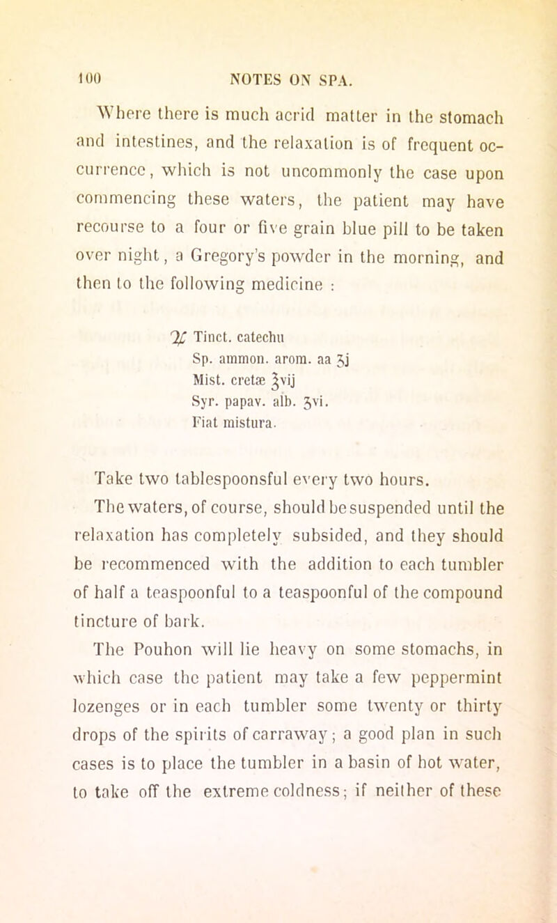 ^Yhere there is much acrid matter in the stomach and intestines, and the relaxation is of frequent oc- currence, wliich is not uncommonly the case upon commencing these waters, the patient may have recourse to a four or five grain blue pill to be taken over night, a Gregory’s powder in the morning, and then to the following medicine : Tiiict. catechu Sp. ainmon. arora. aa Mist, cretse ^vij Syr. papav. alb. 5vi. Fiat raistiira. Take two tablespoonsful eveiy two hours. The waters, of course, should besuspended until the relaxation has completely subsided, and they should be recommenced with the addition to each tumbler of half a teaspoonful to a teaspoonful of the compound tincture of bark. The Pouhon will lie heavy on some stomachs, in which case the patient may take a few peppermint lozenges or in each tumbler some twenty or thirty drops of the spirits of carraway; a good plan in such cases is to place the tumbler in a basin of hot water, to take off the extreme coldness; if neither of these