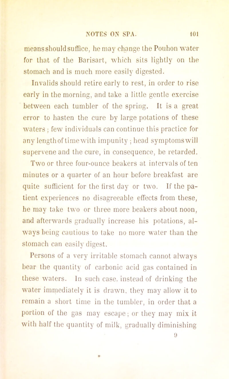 meansshoulclsufiice, he may change (he Pouhon water for that of the Barisart, wliich sils lightly on the stomach and is much more easily digested. Invalids should retire early to rest, in order to rise early in the morning, and take a little gentle exercise between each tumbler of the spring. It is a great error to hasten the cure by large potations of these waters ; few individuals can continue this practice for any length of lime with impunity ; head symptoms will supervene and the cure, in consequence, be retarded. Two or three four-ounce beakers at intervals of ten minutes or a quarter of an hour before breakfast are quite sufficient for the first day or two. If the pa- tient experiences no disagreeable effects from these, he may take two or three more beakers about noon, and afterwards gradually increase Ids potations, al- ways being cautious to take no more water than the stomach can easily digest. Persons of a very irritable stomach cannot always bear the quantity of carbonic acid gas contained in these waters. In such case, instead of drinking the water immediately it is drawn, they may allow it to remain a shoil time in the tumbler, in order that a portion of the gas may escape; or they may mix it with half the quantity of milk, gradually diminishing