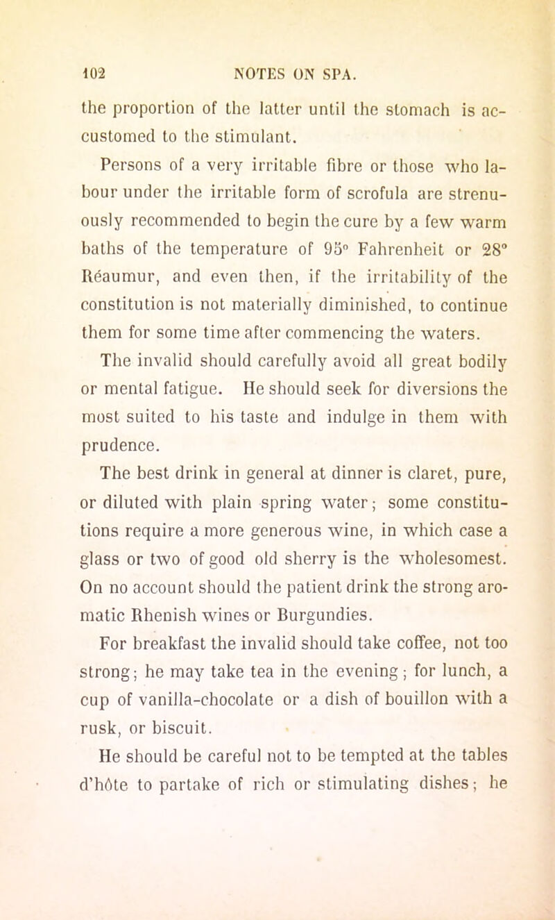 the proportion of the latter until the stomach is ac- customed to the stimulant. Persons of a very irritable fibre or those who la- bour under the irritable form of scrofula are strenu- ously recommended to begin the cure by a few warm baths of the temperature of 95” Fahrenheit or 28 Reaumur, and even then, if the irritability of the constitution is not materially diminished, to continue them for some time after commencing the waters. The invalid should carefully avoid all great bodily or mental fatigue. He should seek for diversions the most suited to his taste and indulge in them with prudence. The best drink in general at dinner is claret, pure, or diluted with plain spring water; some constitu- tions require a more generous wine, in which case a glass or two of good old sherry is the wdiolesomest. On no account should the patient drink the strong aro- matic Rhenish wines or Burgundies. For breakfast the invalid should take coffee, not too strong; he may take tea in the evening; for lunch, a cup of vanilla-chocolate or a dish of bouillon with a rusk, or biscuit. He should be careful not to be tempted at the tables d’hbte to partake of rich or stimulating dishes; he