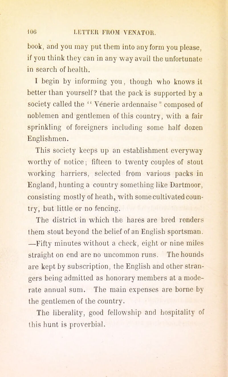 book, and you may put them into any form you please, if you think they can in any way avail the unfortunate in search of health. I begin by informing you, though who knows it better than yourself? that the pack is supported by a society called the ‘ ‘ Venerie ardennaise ” composed of noblemen and gentlemen of this country, with a fair sprinkling of foreigners including some half dozen Englishmen. This society keeps up an establishment everyway worthy of notice; fifteen to twenty couples of stout working harriers, selected from various packs in England, hunting a country something like Dartmoor, consisting mostly of heath, with some cultivated coun- try, but little or no fencing. The district in which the hares are bred renders them stout beyond the belief of an English sportsman. —Fifty minutes without a check, eight or nine miles straight on end are no uncommon runs. The hounds are kept by subscription, the English and other stran- gers being admitted as honorary members at a mode- rate annual sum. The main expenses are borne by the gentlemen of the country. The liberality, good fellowship and hospitality of this hunt is proverbial.