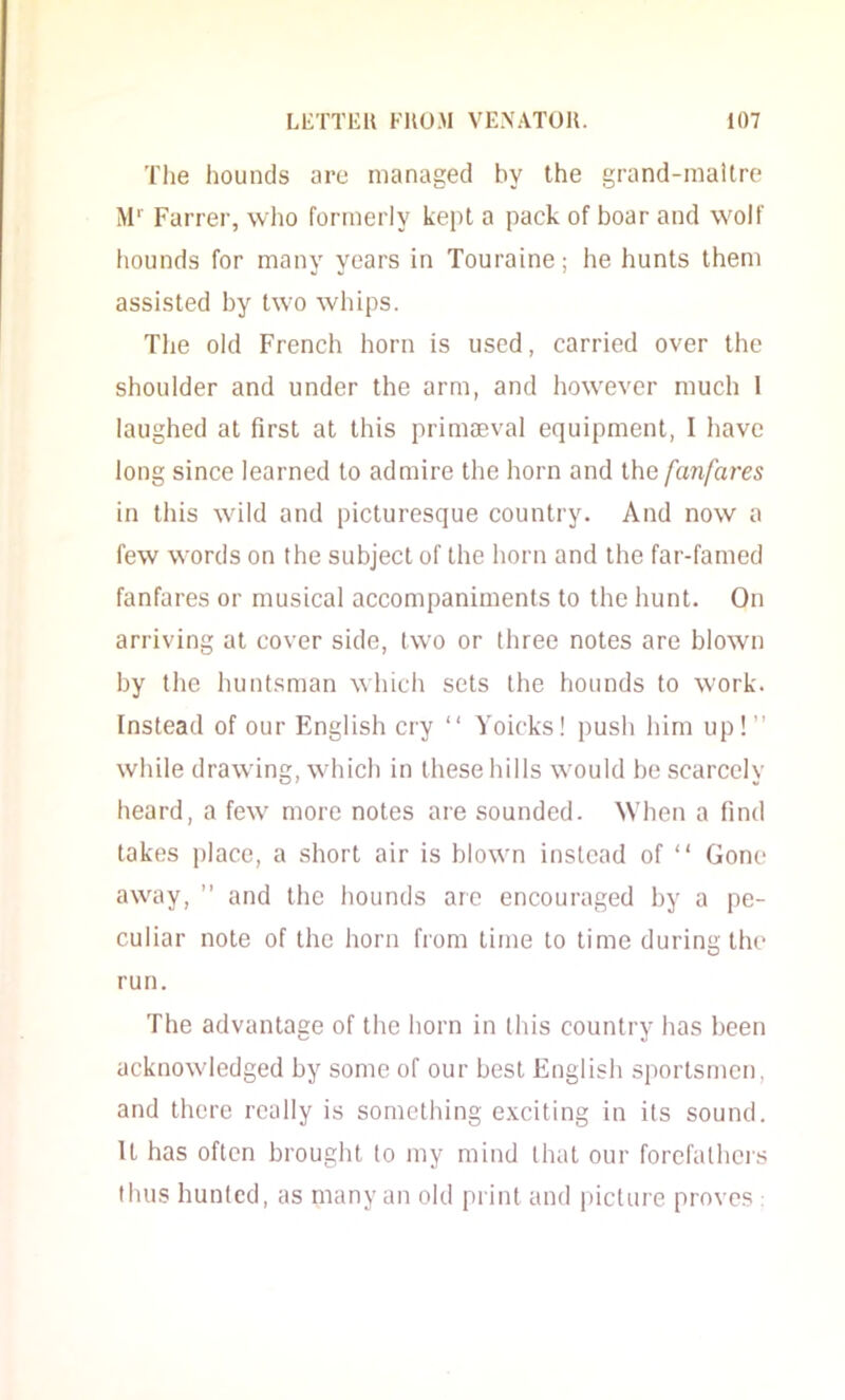 The hounds are managed by the grand-maitre M'' Farrer, who formerly kept a pack of boar and wolf hounds for many years in Touraine; he hunts them assisted by two whips. The old French horn is used, carried over the shoulder and under the arm, and however much 1 laughed at first at this primaeval equipment, I have long since learned to admire the horn and the fanfares in this wild and picturesque country. And now a few words on the subject of the horn and the far-famed fanfares or musical accompaniments to the hunt. On arriving at cover side, two or three notes are blown by the huntsman which sets the hounds to work. Instead of our English cry “ Voicks! push him up! while drawing, which in these hills would be scarcely heard, a few more notes are sounded. When a find takes place, a short air is blown instead of “ Gone away,  and the hounds arc encouraged by a pe- culiar note of the horn fiom time to time during the run. The advantage of the horn in this country has been acknowledged by some of our best English sportsmen, and there really is something exciting in its sound. It has often brought to my mind that our forefathers thus hunted, as many an old print and picture proves :