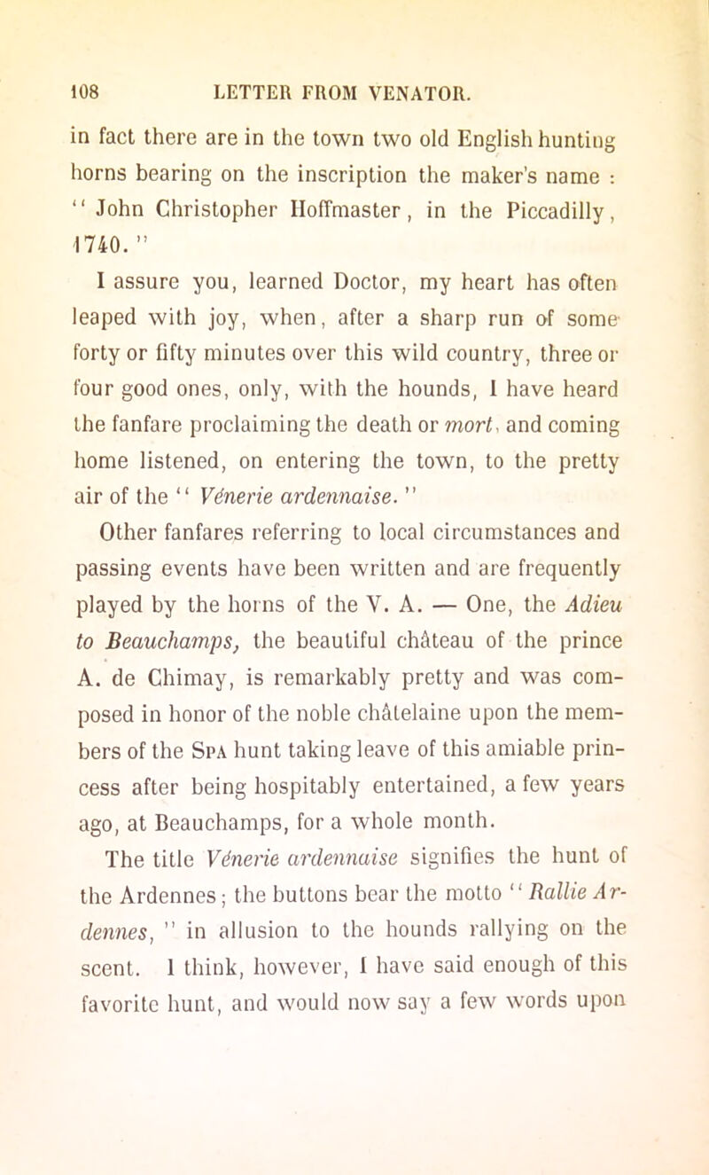 in fact there are in the town two old English hunting horns bearing on the inscription the maker’s name : “ John Christopher Iloffraaster, in the Piccadilly, 1740.” I assure you, learned Doctor, my heart has often leaped with joy, when, after a sharp run of some forty or fifty minutes over this wild country, three or four good ones, only, with the hounds, i have heard the fanfare proclaiming the death or mort, and coming home listened, on entering the town, to the pretty air of the “ V6nerie ardennaise.  Other fanfares referring to local circumstances and passing events have been written and are frequently played by the horns of the V. A. — One, the Adieu to BeauchampSj the beautiful chclteau of the prince A. de Chimay, is remarkably pretty and was com- posed in honor of the noble ch&telaine upon the mem- bers of the Spa hunt taking leave of this amiable prin- cess after being hospitably entertained, a few years ago, at Beauchamps, for a whole month. The title Vdnerie ardennaise signifies the hunt of the Ardennes; the buttons bear the motto “ Rallie Ar- dennes, ” in allusion to the hounds rallying on the scent. I think, however, I have said enough of this favorite hunt, and would now say a few words upon