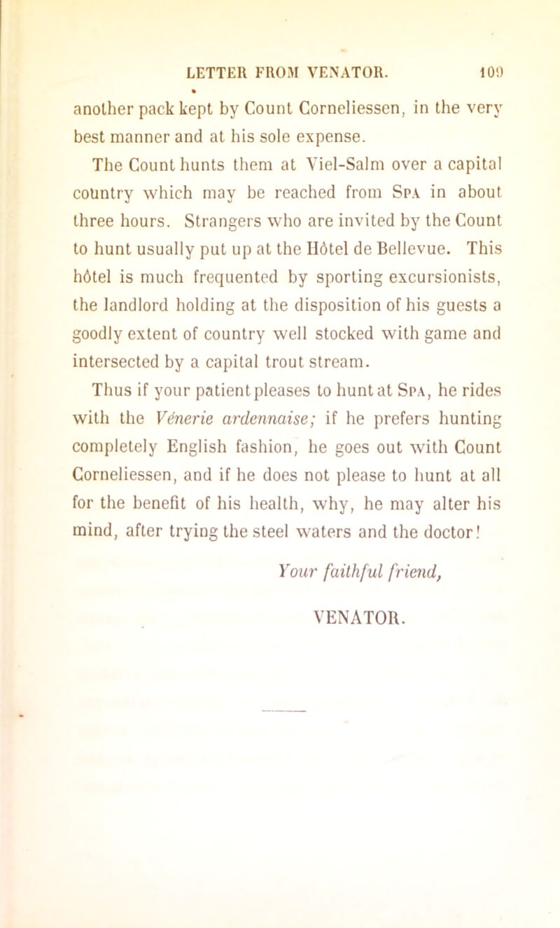 another pack kept by Count Corneliessen, in the very best manner and at his sole expense. The Count hunts them at Viel-Salm over a capital country which may be reached from Spa in about three hours. Strangers who are invited by the Count to hunt usually put up at the Hdtel de Bellevue. This h6tel is much frequented by sporting excursionists, the landlord holding at the disposition of his guests a goodly extent of country well stocked with game and intersected by a capital trout stream. Thus if your patient pleases to hunt at Spa, he rides with the Venerie ardennaise; if he prefers hunting completely English fashion, he goes out with Count Corneliessen, and if he does not please to hunt at all for the benefit of his health, why, he may alter his mind, after trying the steel waters and the doctor! Your faithful friend, VENATOR.