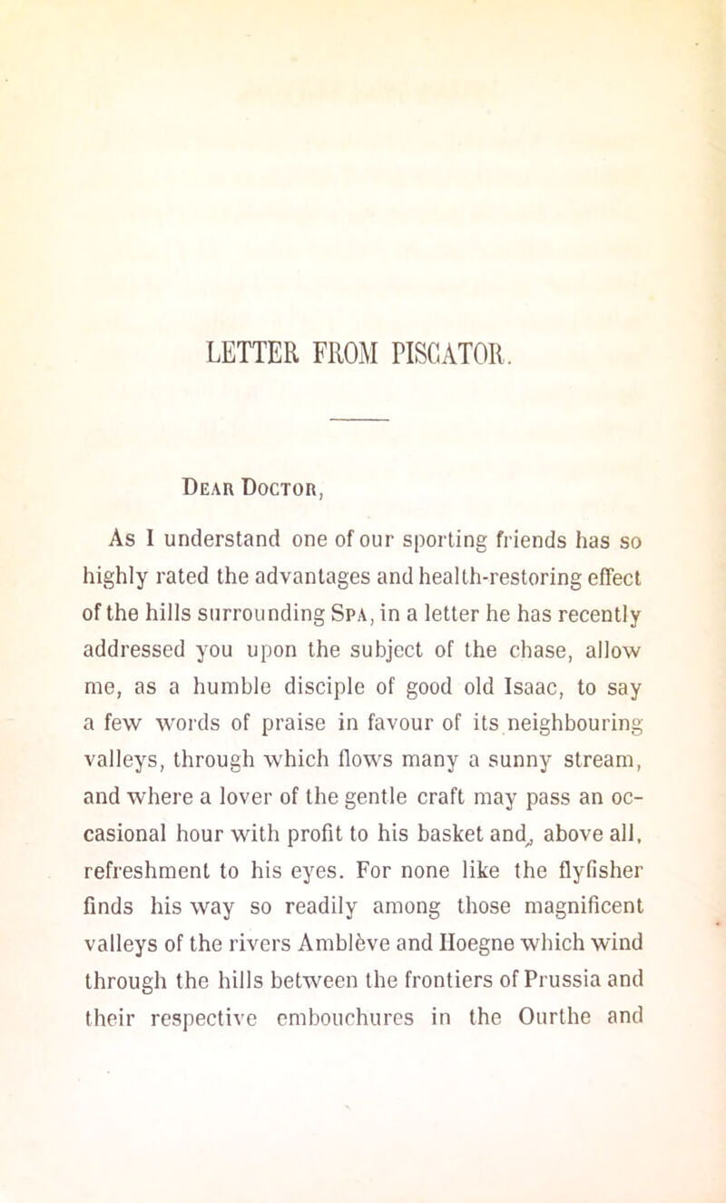 Dear Doctor, As I understand one of our sporting friends has so highly rated the advantages and health-restoring effect of the hills surrounding Spa, in a letter he has recently addressed you upon the subject of the chase, allow me, as a humble disciple of good old Isaac, to say a few words of praise in favour of its neighbouring- valleys, through which flows many a sunny stream, and where a lover of the gentle craft may pass an oc- casional hour with profit to his basket and^ above all, refreshment to his eyes. For none like the flyfisher finds his way so readily among those magnificent valleys of the rivers Amblfeve and Iloegne which wind through the hills between the frontiers of Prussia and their respective embouchures in the Ourthe and