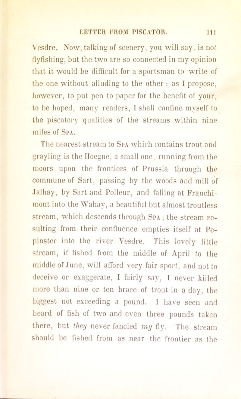 Vcsdre, Now, talking of scenery, you will say, is not llyfishing, but the two are so connected in my opinion that it would he difficult for a sportsman to write of the one without alluding to the other ; as I propose, however, to put pen to paper for the benefit of your, to be hoped, many readers, I shall confine myself to the piscatory qualities of the streams within nine miles of Spa. The nearest stream to Spa which contains trout and grayling is the Iloegne, a small one, running from the moors upon the frontiers of Prussia through the commune of Sart, passing by the woods and mill of Jalhay, by Sart and Polleur, and falling at Franchi- mont into the Wahay, a beautiful but almost troutless stream, which descends through Spa ; the stream re- sulting from their confluence empties itself at Pe- pinster into the river Vesdre. This lovely little stream, if fished from the middle of April to the middle of June, will afTord very fair sport, and not to deceive or exaggerate, I fairly say, I never killed more than nine or ten brace of trout in a day, the biggest not exceeding a pound. 1 have seen and heard of fish of two and even three pounds taken there, but they never fancied my fly. The stream should be fished from as near the frontier as the