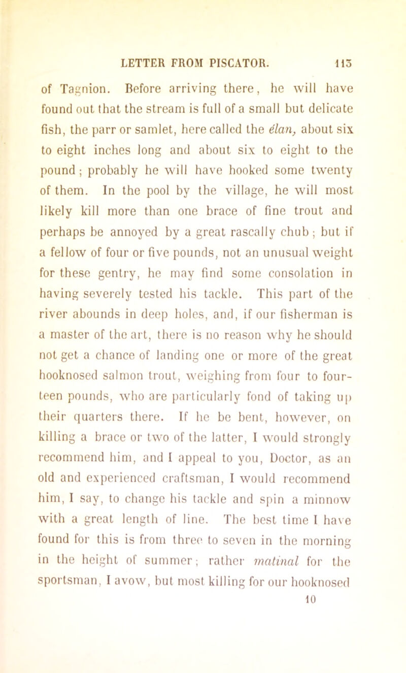 of Tagnion. Before arriving there, he will have found out that the stream is full of a small but delicate fish, the parr or samlet, here called the dan, about six to eight inches long and about six to eight to the pound; probably he will have hooked some twenty of them. In the pool by the village, he will most likely kill more than one brace of fine trout and perhaps be annoyed by a great rascally chub; but if a fellow of four or five pounds, not an unusual weight for these gentry, he may find some consolation in having severely tested his tackle. This part of the river abounds in deep holes, and, if our fisherman is a master of the art, there is no reason why he should not get a chance of landing one or more of the great hooknosed salmon trout, weighing from four to four- teen pounds, who are particularly fond of taking up their quarters there. If he be bent, however, on killing a brace or two of the latter, I would strongly recommend him, and I appeal to you. Doctor, as an old and experienced craftsman, I would recommend him, I say, to change his tackle and spin a minnow with a great length of line. The best time I have found for this is from three to seven in the mornimr O in the height of summer; rathci- matinal for the sportsman, I avow, but most killing for our hooknosed