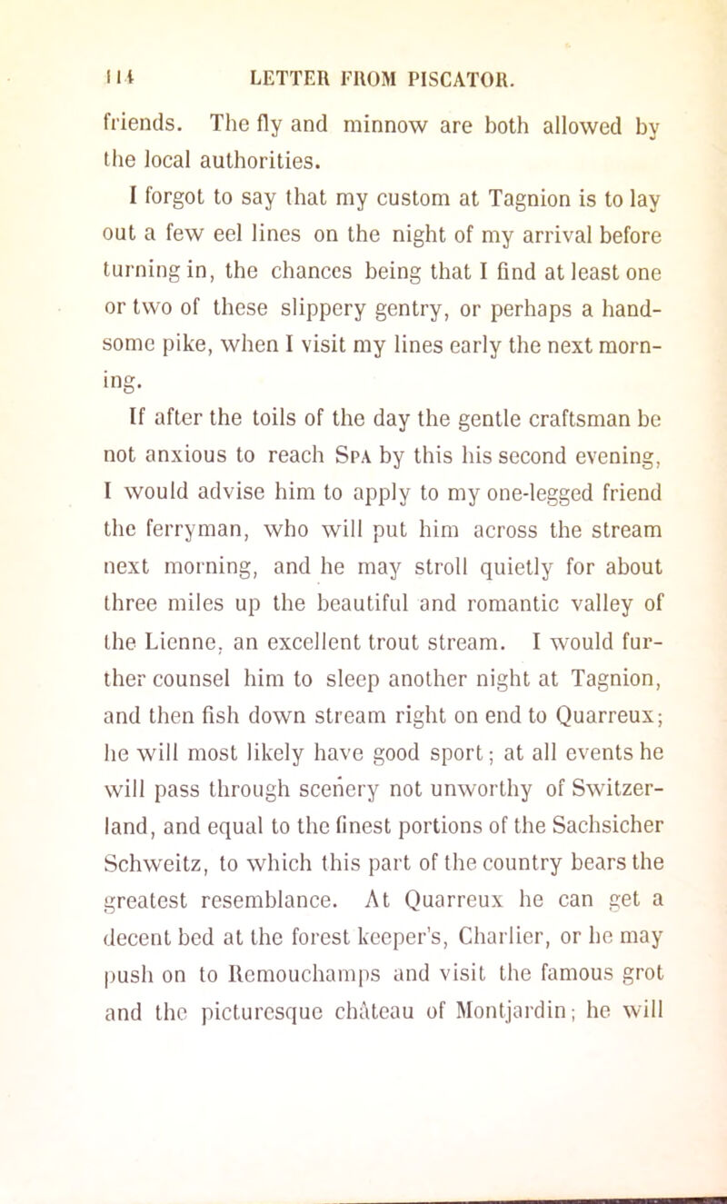 friends. The fly and minnow are both allowed by the local authorities. I forgot to say that my custom at Tagnion is to lay out a few eel lines on the night of my arrival before turning in, the chances being that I find at least one or two of these slippery gentry, or perhaps a hand- some pike, when I visit my lines early the next morn- ing. If after the toils of the day the gentle craftsman be not anxious to reach Spa by this his second evening, I would advise him to apply to my one-legged friend the ferryman, who will put him across the stream next morning, and he may stroll quietly for about three miles up the beautiful and romantic valley of the Lienne, an excellent trout stream. I would fur- ther counsel him to sleep another night at Tagnion, and then fish down stream right on end to Quarreux; he will most likely have good sport; at all events he will pass through scenery not unworthy of Switzer- land, and equal to the finest portions of the Sachsicher Schweitz, to which this part of the country bears the greatest resemblance. At Quarreux he can get a decent bed at the forest keeper’s, Charlier, or he may push on to Ilemouchamps and visit the famous grot and the picturesque chateau of Montjardin; he will