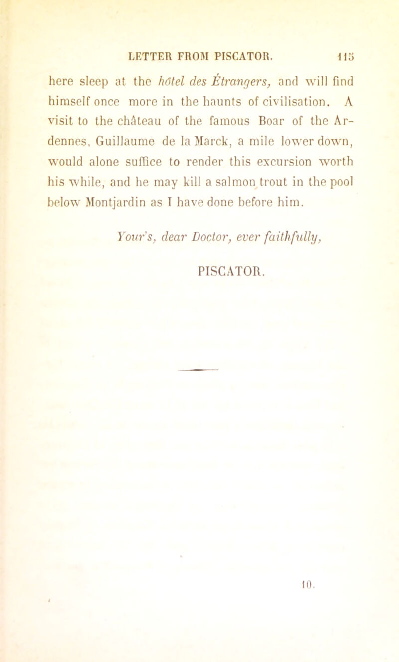 here sleep at the h6tel des Etrangers, and will find himself once more in the haunts of civilisation. A visit to the chAteau of the famous Boar of the Ar- dennes, Guillaume de laMarck, a mile lower down, would alone suffice to render this excursion worth his while, and he may kill a salmon trout in the pool below Montjardin as I have done before him. Your's, dear Doctor, ever faithftdly, PISCATOR. 10.