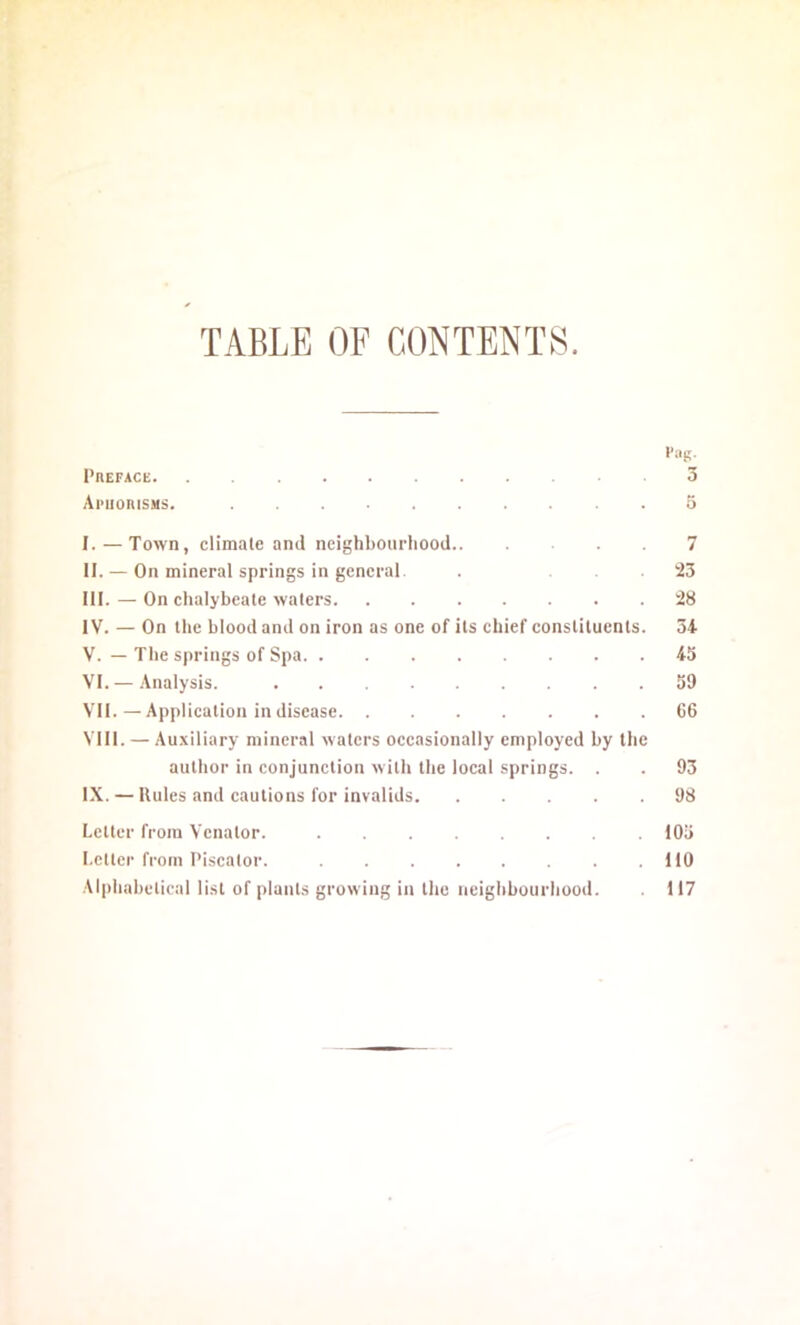 TABLE OF CONTENTS. !'«!!• PnEFACE 3 ApuoniSMS. 5 I. — Town, climate and neighbourliood 7 II. — On mineral springs in general. . . 23 III. — On chalybeate waters 28 IV. — On the blood and on iron as one of its chief constituents. 34 V. — The springs of Spa 45 VI. —Analysis 59 VII. — Application in disease 66 VIII. — Auxiliary mineral waters occasionally employed by the author in conjunction with the local springs. . . 93 IX. — Rules and cautions for invalids 98 Letter from Venator. 105 Letter from Piscalor. 110 Alphabetical list of plants growing in the neighbourhood. 117