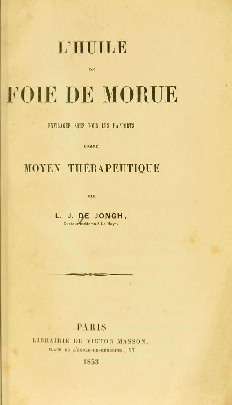 DE FOIE DE MORUE ENVISAGÉE SOUS TOUS LES RAPPORTS COMME MOYEN THÉRAPEUTIQUE PAR L. J. ^ JONGH, Docteur%]ëdecio à La Huye. PARIS URKAIRIE DE VICTOR MASSON, PLACE DK l’ÉCOLE-DE-MÉDECINE , 1 7 1853