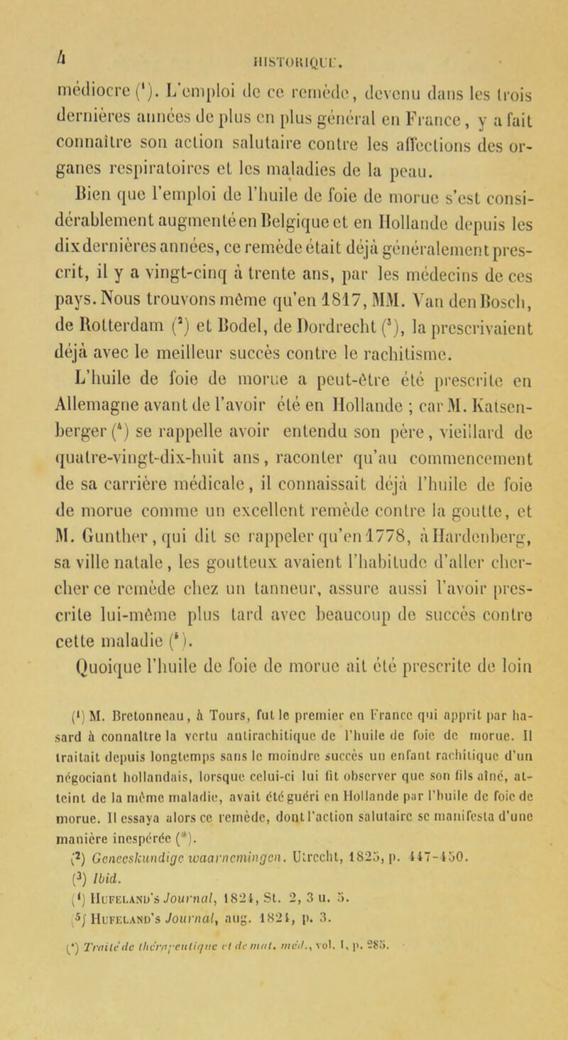 ^ illSTOUlQUL-. mcdiocro ('). L’emploi de ce. remède, devenu dans les trois dernières années de plus en plus général en France, y a fait connailre son action salutaire contre les aflections des or- ganes respiratoires et les maladies de la peau. llieii que l’emploi de l’huile de foie de morue s’est consi- dérablement augmenté en Belgique et en Hollande depuis les dix dernières années, ce remède était déjà généralement pres- crit, il y a vingt-cinq à trente ans, par les médecins de ces pays. Nous trouvons même qu’en 1817, MM. Van den Bosch, de Rotterdam (“) et Bodel, de Dordrecht (*), la prescrivaient déjà avec le meilleur succès contre le rachitisme. L’huile de foie de morue a peut-être été prescrite en Allemagne avant de l’avoir été en Hollande ; car 31. Kaiscn- berger (‘) se rappelle avoir entendu son père, vieillard de quatre-vingt-dix-huit ans, raconter qu’au commencement de sa carrière médicale, il connaissait déjà l’huile de foie de morue comme un excellent remède contre la goutte, et 31. Gunther,qui dit se rappeler qu’on 1778, à Hardenherg, sa ville natale, les goutteux avaient l’habitude d’aller cher- cher ce remède chez un tanneur, assure aussi l’avoir pres- crite lui-même plus tard avec beaucoup de succès contre cette maladie (‘i. Quoique l’huile de foie de morue ait été prescrite de loin (<)M. Bretonneau, à Tours, fut le premier en France qui apprit par ha- sard à connaître la vertu aulirachitique de riuiile de foie de morue. Il traitait depuis longtemps sans le moindre succès un enfant rachitique d’un négociant hollandais, lorsque celui-ci lui fit observer que son fils aine, at- teint de la même maladie, avait été guéri en Hollande par l’huile de foie de morue. Il essaya alors ce remède, dont l’action salutaire se manifesta d’une manière inespérée (*). {2) Geneeskundige ivaarncmingcn. Utrccht, 1825, [i. 447-150. (3) Ibid. (h IIuFELANu’s Journal, 1824, St. 2, 3 u. 5. Hufeland’s Journal, aug. 1824, p. 3. P) Trailc de Ihcrni'enliriitc cl demul, mc’d., vol. I, p. 285.