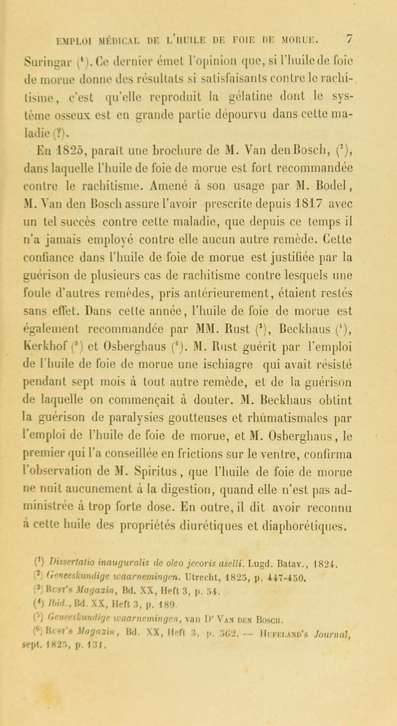 Suringar clernior émcl l’opinion ([iio, si riuiilede foie de morue donne des résultats si satisfaisants contre le raclii- tisme, c’est qu’elle reproduit la gélatine dont le sys- tème osseux est en grande partie dépourvu dans cette ma- ladie (?). En 1825, parait une brochure de M. Van den Bosch, (’), dans laquelle l’huile de foie de morue est fort recommandée contre le rachitisme. Amené à son usage par M. Bodel, M. V an den Bosch assure l’avoir prescrite depuis 1817 avec un tel succès contre cette maladie, que depuis ce temps il n’a jamais employé contre elle aucun autre remède. Cette confiance dans l’huile de foie de morue est justifiée par la guérison de plusieurs cas de rachitisme contre lesquels une foule d’autres remèdes, pris antérieurement, étaient restés sans efl'et. Dans cette année, l’huile de foie de morue est également recommandée par M3I. Rnst (*), Bechhaus (''), Kerkhof (‘) et Osberghaus (®). M. Rnst guérit par l’emploi de l’huile de foie de morue une ischiagre qui avait résisté pendant sept mois à tout autre remède, et de la guérison de laquelle on commençait cà douter. 31. Beckhaus obtint la guérison de paralysies goutteuses et rhumatismales par l’emploi de l’huile de foie de morue, et M. Osberghaus, le premier qui l’a conseillée en frictions sur le ventre, confirma l’observation de 31. Spiritus, que l’huile de foie de morue ne nuit aucunement à la digestion, quand elle n’est pas ad- ministrée à trop forte dose. En outre, il dit avoir reconnu à cette huile des propriétés diurétiques et diaphorétiques. (’) iJisserlalio inauguralis de oleo jccoris aselli. Liigd. Batav., 182i. Geveeskundige waarnemingen. Ulrcchl, 1825, p. 447-450. KrsT’s Magazin, Bd, XX, Hpft 3, p. 54. (*; Jhid., Bd. XX, llcft 3, p. 180. ( ') Geneexkundige waarnemingen, van D'Va.n dkn Bosch. (^'j s Magazin, Bd, XX, lien 3, p. 5(i2.— lli'ra.AMi's Journal, sept. 1825, p. 131.