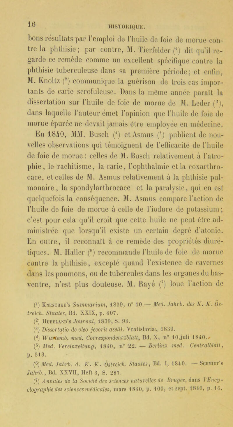 1(3 lIISTOItIQUK. bons rcsullats par 1 emploi de l’iiiiile de Foie de mopue con- tre la plilliisie; par contre, M. TierFelder (‘) dit qu’il re- garde ce remède comme un excellent spécifique contre la plilliisie tuberculeuse dans sa première période; et enfiii, M. Knoltz communique la guérison de trois cas impor- tants de carie scrofuleuse. Dans la môme année jiaraît la dissertation sur l’nuile de foie de morue de M. Lcder (*), dans laquelle l’auteur émet l’opinion que l’iiuile de foie de morue épurée ne devait jamais être employée en médecine. En I8Z1O, WM. Buscli (‘) etAsmus (®) publient de nou- velles observations qui témoignent de l’ellicacité de l’huile de foie de morue: celles de M. Busch relativement à l’atro- pliie, le rachitisme, la carie, l’ophthalmie et la coxartliro- cace, et celles de M. Asmus relativement à la phthisie pul- monaire, la spondylartlirocace et la paralysie, qui en est quelquefois la conséquence. M. Asmus compare l’action de l’huile de foie de morue à celle de l’iodure de potassium ; c’est ])our cela qu’il croit que cette huile ne peut ôlre ad- ministrée que lorsqu’il existe un certain degré d’atonie. En outre, il reconnaît à ce remède des propriétés diuré- tiques. M. Haller (°) recommande l’huile de foie de morue contre la phthisie, excepté quand l’existence de cavernes dans les poumons, ou de tubercules dans les organes du bas- ventre, n’est plus douteuse. 31. Rayé (’) loue l’action de (') Knescuke’s Summarium, 1839, n“ 10.— Med. Jahrl. des K. K. Os- Ireich. Staates, Bd. XXIX, p. 407. (2) IIufeland’s Journal, 1839, S. 9 4. (*) Disserlatio deoleo jecoris aselli. Vralislaviæ, 1839. (^J WuMemb. med, Correspondenlzblatl, Bd. X, n° lOjuIi 1840.^ (®) Med. Vereinzeitung, 1840, n“ 22. — Berlins med. Cenlralblaü, p. 313. {^)Med. Jahrb. d. K. K. Ôslreicli. Slaales, Bd. I, 1840. — Sciimidt’s Jahrb., Bd. XXVII, Heft 3, S. 287. (^) Annales de la Société des sciences naturelles de Bruges, dans VEncy-