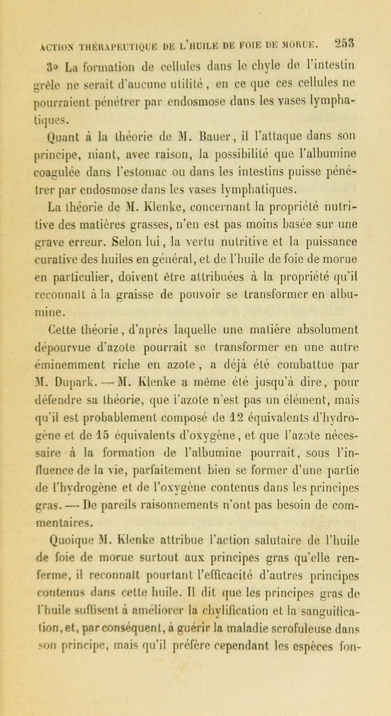 3® La formalion de cellules dans le chyle de 1 intestin grêle ne serait d’aucune utilité, en ce que ces cellules ne pourraient pénétrer par endosmose dans les vases lympha- tiques. Quant à la théorie de M. Bauer, il l’attaque dans son principe, niant, avec raison, la possibilité que l’albumine coagulée dans l’estomac ou dans les intestins puisse péné- trer par endosmose dans les vases lymphatiques. La théorie de M. Klenke, concernant la propriété nutri- tive des matières grasses, n’en est pas moins basée sur une grave erreur. Selon lui, la vertu nutritive et la puissance curative des huiles en général, et de l’huile de foie de morue en particulier, doivent être attribuées à la propriété qu’il reconnaît à la graisse de pouvoir se transformer en albu- mine. Cette théorie, d’après laquelle une matière absolument dépourvue d’azote pourrait se transformer en une autre éminemment riche en azote , a déj.à été combattue par 31. Dupark. — M. Klenke a même été jusqu’à dire, pour défendre sa théorie, que l’azote n’est pas un élément, mais qu’il est probablement composé de 12 équivalents d’hydro- gène et de 15 équivalents d’oxygène, et que l’azote néces- saire à la formation de l’albumine pourrait, sous l’in- lluence de la vie, parfaitement bien se former d’une partie de l’hydrogène et de l’oxygène contenus dans les principes gras. — De pareils raisonnements n’ont pas besoin de com- mentaires. Quoique M. Klenke attribue l’action salutaire de l’huile de foie de morue surtout aux principes gras qu’elle ren- ferme, il reconnaît pourtant l’efficacité d’autres principes contenus dans cette huile. Il dit que les principes gras de l'huile suffisent à améliorer la chylification et la sanguidca- tion,et, par conséquent, à guérir la maladie scrofuleuse dans son principe, mais qu’il préfère cependant les espèces fon-