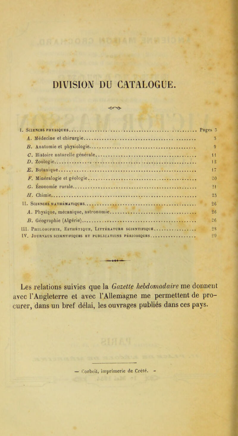 DIVISION DU CATALOGUE 0»-N> I. Sciences PUïsiQBES Pages 5 A. Médecine et chirurgie 3 B. Anatomie et physiologie 9 C. Histoire naturelle générale 1! D. Zoologie 12 E. Botanique <7 F. Minéralogie et géologie 20 G. Économie rurale 21 H. Chimie 23 II. Sciences ma.tbbuàtiqdks 26 A. Physique, mécanique, astronomie 26 B. Géographie (Algérie) 26 III. PniLosorniE, Esthétique, Littérature scientifique 2S IV. Journaux SCIENTIFIQUES et publications périodiques 29 Les relations suivies que la Gazette hebdomadaire me doiineul avec l’Angleterre et avec l’Allemagne me permettent de pro- curer, dans un bref délai, les ouvrages publiés dans ces pays. — Corbeil, imprimerie de Crète.