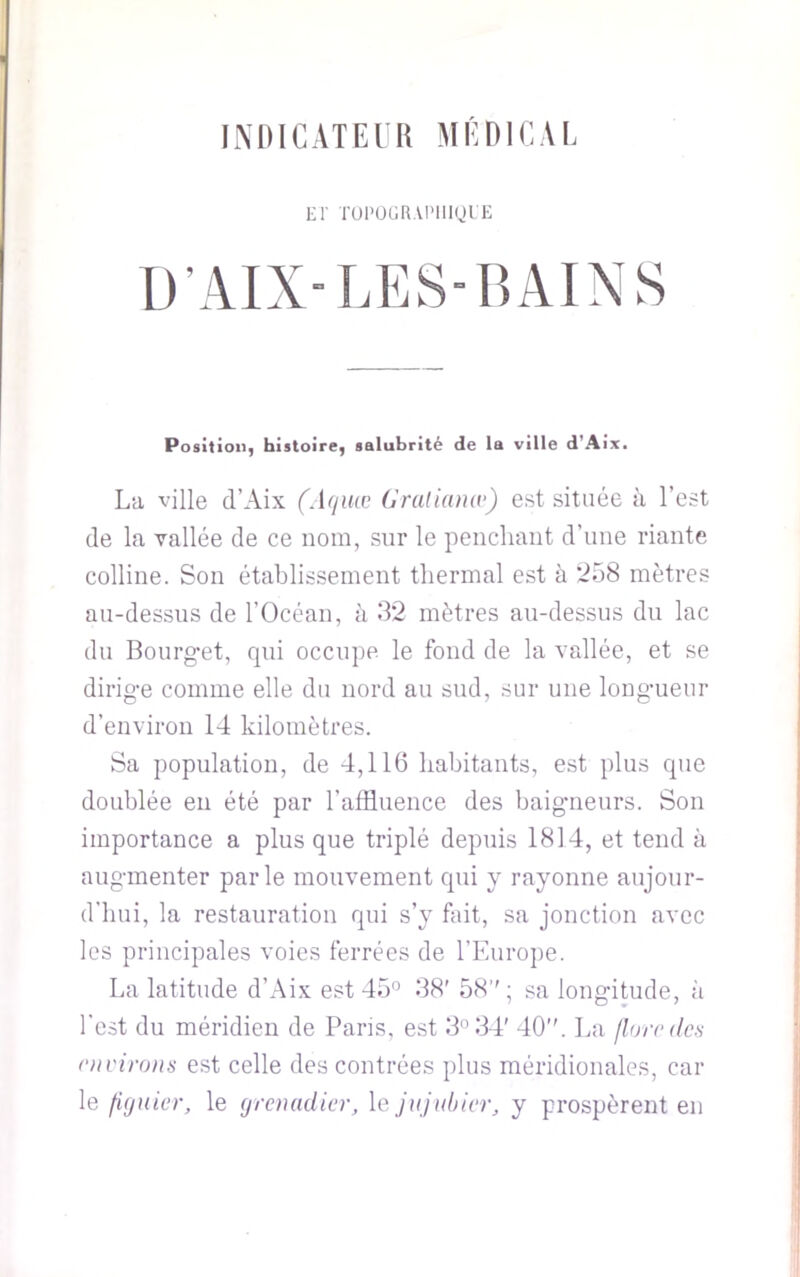 INItlCATElR MEOICM, El' TOI’ÜGRAI'lligi'E D’AIXLESIÎAINS Position^ histoire^ salubrité de la ville dWix. La ville d’Aix (.[([uæ Graliumv) est située à l’est de la vallée de ce nom, sur le penchant d’une riante colline. Son établissement thermal est à ‘i58 mètres au-dessus de l’Océan, à 32 mètres au-dessus du lac du Bourg-et, qui occupe le fond de la vallée, et se dirig-e comme elle du nord au sud, sur une longmeur d’environ 14 kilomètres. Sa population, de 4,116 habitants, est plus que doublée en été par l’affluence des baig’neurs. Son importance a plus que triplé depuis 1814, et tend à aug-menter parle mouvement qui y rayonne aujour- d'hui, la restauration qui s’y fait, sa jonction avec les principales voies ferrées de l'Europe. La latitude d’Aix est 45'’ 38' 58’' ; sa long-itude, ii l'est du méridien de Paris, est 3° 34' 40. La florodcs nivirons est celle des contrées ])lus méridionales, car le figuier, le grenadier, le jujubier, y prospèrent en