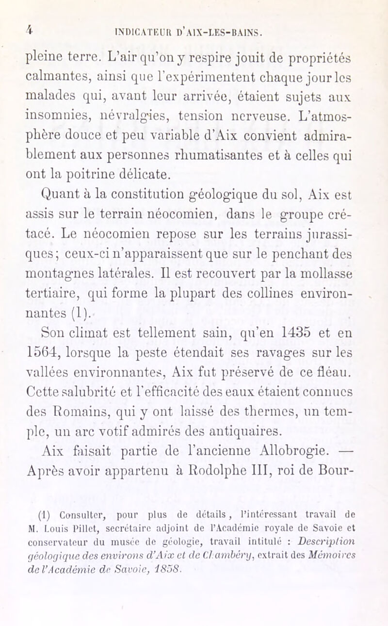 pleine terre. L’air qu’on y respire jouit de propriétés calmantes, ainsi que l’expérimentent chaque jour les malades qui, avant leur arrivée, étaient sujets aux insomnies, névralg-ies, tension nerveuse. L’atmos- phère douce et peu variable d’Aix convient admira- blement aux personnes rhumatisantes et à celles qui ont la poitrine délicate. Quant à la constitution géologique du sol, Aix est assis sur le terrain néocomien, dans le groupe cré- tacé. Le néocomien repose sur les terrains jurassi- ques; ceux-ci n’apparaissent que sur le penchant des montagnes latérales. Il est recouvert par la mollasse tertiaire, qui forme la plupart des collines environ- nantes (1). Son climat est tellement sain, qn’en 1435 et en 1564, lorsque la peste étendait ses ravages sur les vallées environnantes, Aix fut préservé de ce fléau. Cette salubrité et l'efficacité des eaux étaient connues des Romains, qui y ont laissé des thermes, un tem- ple, un arc votif admirés des antiquaires. Aix faisait partie de l’ancienne Allobrogie. — Après avoir appartenu à Rodolphe 111, roi de Bour- (1) CansuUcr, pour plus de détails, l’intéressant travail de M. Louis Pillet, secrétaire adjoint de l’Académie royale de Savoie et conservateur du musée de géologie, travail intitulé : Descriplion géolorjiquc des environs d’Aix el de Cl.ambânj, e.vtrait des Mémoires de l’Académie de Savoie^ dS5S.