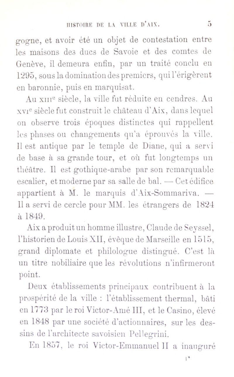 IIlSTOinK PR I.\ VIU.E D’AIX. • ) gng’ne, et avoir été un objet de contestation entre les maisons des ducs de Savoie et des comtes de Genève, il demeura enfin, par un traité conclu eu 1295, sous la domination des premiers, qui l’érigèrent en baronnie, puis en marquisat. Au xiii“ siècle, la ville fut réduite en cendres. Au xvG siècle fut construit le château d’Ai.x, dans lequel on observe trois époques distinctes qui rappellent les phases ou changements qu’a éprouvés la ville. Il est antique par le temple de Diane, qui a servi de base à sa grande tour, et où fut longtemps un théâtre. Il est gothique-arabe par son remarquable escalier, et moderne par sa salle de bal. — Cet édifice appartient à M. le marquis d’Aix-Sommariva. — 11 a servi de cercle pour MM. les étrangers de 1824 à 1849. Aix a produit un homme illustre, Claude de Seyssel, l’historien de Louis XII, évêque de Marseille en 1515, grand diplomate et philologue distingué. C’est là un titre nobiliaire que les révolutions n’infirmeront point. Deux établissements principaux contribuent à la prospérité de la ville : l’établissement thermal, bâti en 1773 par le roi Victor-Amé III, et le Casino, élevé en 1848 par une société d’actionnaires, sur les des- sins de l’architecte savoisicn Pelle^Tini. En 1857, le roi Victor-Emmanuel II a inauguré 1*