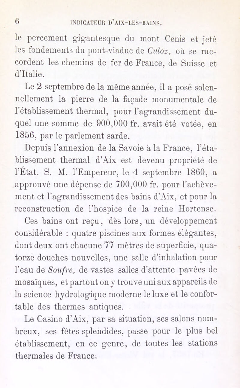le percement gigantescpie du mont Cenis et jeté les fondements du pont-viaduc de Culoz, où se rac- cordent les chemins de fer de France, de Suisse et d’Italie. Le 2 septembre de la même année, il a posé solen- nellement la pierre de la façade monumentale de l’établissement thermal, pour l’agrandissement du- quel une somme de 900,000 fr. avait été votée, en 1856, par le parlement sarde. Depuis l’annexion de la Savoie à la France, l’éta- blissement thermal d’Aix est devenu propriété de l’État. S. M. l’Empereur, le 4 septembre 1860, a approuvé une dépense de 700,000 fr. pour l’achève- ment et l’agrandissement des bains d’Aix, et pour la reconstruction de l’hospice de la reine Hortense. Ces bains ont reçu, dès lors, un développement considérable : quatre piscines aux formes élégantes, dont deux ont chacune 77 mètres de superficie, qua- torze douches nouvelles, une salle d’inhalation pour l’eau de Soufre, de vastes salles d’attente pavées de mosaïques, et partout on y trouve uni aux appareils de la science hydrologique moderne le luxe et le confor- table des thermes antiques. Le Casino d’Aix, par sa situation, ses salons nom- breux, ses fêtes splendides, passe pour le plus bel établissement, en ce genre, de toutes les stations thermales de France.